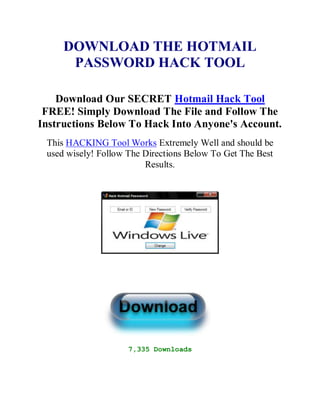 DOWNLOAD THE HOTMAIL
      PASSWORD HACK TOOL

    Download Our SECRET Hotmail Hack Tool
 FREE! Simply Download The File and Follow The
Instructions Below To Hack Into Anyone's Account.
 This HACKING Tool Works Extremely Well and should be
 used wisely! Follow The Directions Below To Get The Best
                         Results.




                     7,335 Downloads
 