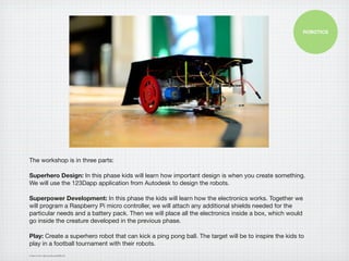 ROBOTICS




The workshop is in three parts:

Superhero Design: In this phase kids will learn how important design is when you create something.
We will use the 123Dapp application from Autodesk to design the robots.

Superpower Development: In this phase the kids will learn how the electronics works. Together we
will program a Raspberry Pi micro controller, we will attach any additional shields needed for the
particular needs and a battery pack. Then we will place all the electronics inside a box, which would
go inside the creature developed in the previous phase.

Play: Create a superhero robot that can kick a ping pong ball. The target will be to inspire the kids to
play in a football tournament with their robots.
Image source: http://on.fb.me/S0DLUA
 