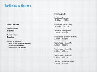 HacKidemia Nantes

                                 Event Agenda

                                 Facilitator Training:
                                 10.00am - 12.00pm

 Event Overview                  Lunch and Networking:
                                 12.00pm - 1.00pm
 Tentative Date:
 To deﬁne                        Arrival of Participants:
                                 1.00pm - 2.00pm
 Tentative Venue:
 To deﬁne                        Icebreakers and Introduction:
                                 2.00pm - 2.30pm
 Target Participants:
  • Kids aged XX-XX (To deﬁne)   Workshops - Round 1:
  • Parents (To deﬁne)           2.30pm - 3.00pm
  • Facilitators (To deﬁne)
                                 Workshops - Round 2:
                                 3.00pm - 3.30pm

                                 Workshops - Round 3:
                                 3.30pm - 4.00pm

                                 Tea and Closing Remarks:
                                 4.00pm - 5.00pm
 