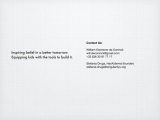 Contact Us:

                                             William Oechsner de Coninck
Inspiring belief in a better tomorrow.       will.deconinck@gmail.com
Equipping kids with the tools to build it.   +33 (0)6 30 81 77 17

                                             Stefania Druga, HacKidemia (founder)
                                             stefania.druga@singularityu.org
 
