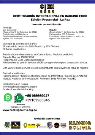 Vigencia de acreditación 2 años
Modalidad de desarrollo 90% Practico y 10% Teórico
80 horas académicas.
Podrán abonar directamente en Cuenta Banco Nacional de Bolivia
Caja de Ahorros 1502221651
Responsable: José Casas Ninachoque
Adicionalmente podrán solicitar el QR correspondiente para transacción directa
Una vez efectuado enviar foto del comprobante para enviarle la ﬁcha de registro.
Entidad acreditantes:
Hacking Bolivia / Comite Latinoamericano de Informática Forense (COLAINFO)
Instituto Nacional de Investigación Forense / Sede Forense /HackEC
Inscripciones en Bolivia
informes@hackingbolivia.org.bo
facebook.com/boliviahacking
Entidades Acreditantes
FORENSIC
investigacion
forense
LIMA 2019
LIMA 2009
Comité Latinoameric no
De Informática Fore se
a
n
Comité Latinoameric no
De Informática Fore se
a
n
no
se
Comité Latinoamerica
Comité Latinoameric no
De Informática Fore se
a
n
+59165669047
+59169983945
Inscripciones en Bolivia:
Whatsapp
www.hackingbolivia.org.bo
CERTIFICACIÓN INTERNACIONAL EN HACKING ETICO
Edición Presencial - La Paz
Inversión por certiﬁcación
Inversión:
Con Descuento:
(Hasta el día 10 de Setiembre del 2022)
Profesionales: 650 Bolivianos
Estudiantes Universitarios con matrícula
vigente: 350 Bolivianos
Regular:
(Desde el día 11 de Setiembre del 2022)
Profesionales: 850 Bolivianos
Estudiantes Universitarios con matrícula
vigente: 450 Bolivianos
 