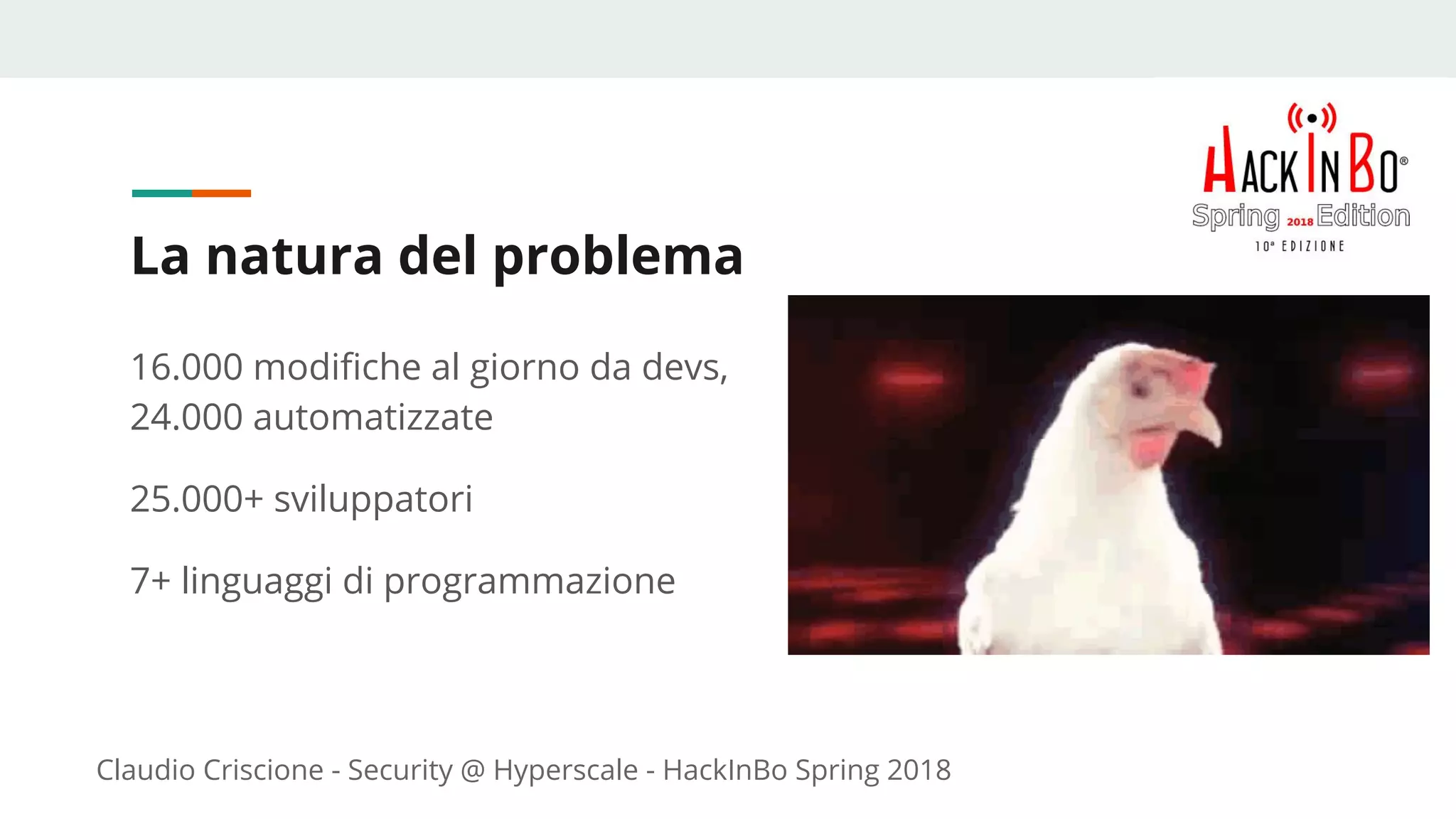 Claudio Criscione - Security @ Hyperscale - HackInBo Spring 2018
La natura del problema
16.000 modifiche al giorno da devs,
24.000 automatizzate
25.000+ sviluppatori
7+ linguaggi di programmazione
 