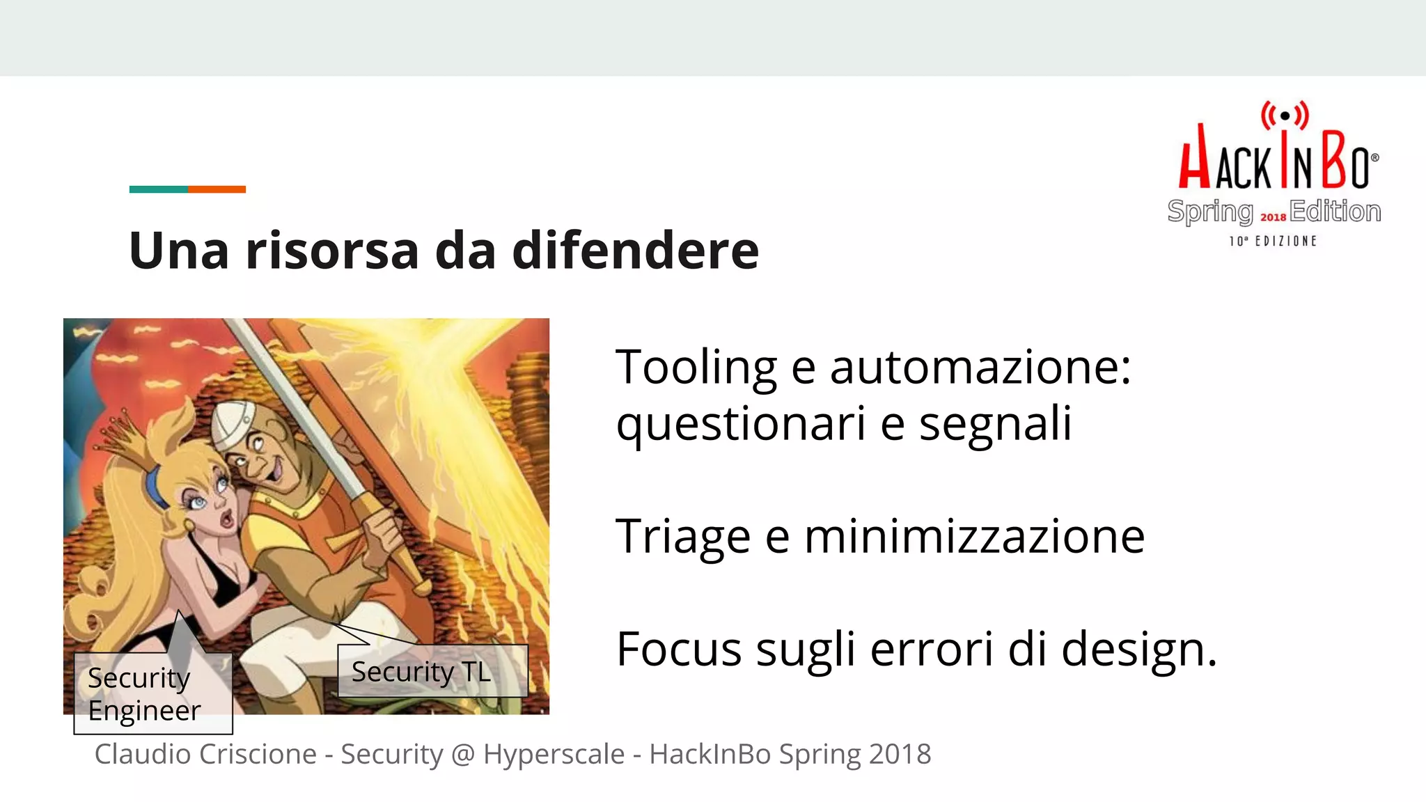 Claudio Criscione - Security @ Hyperscale - HackInBo Spring 2018
Una risorsa da difendere
Tooling e automazione:
questionari e segnali
Triage e minimizzazione
Focus sugli errori di design.Security
Engineer
Security TL
 