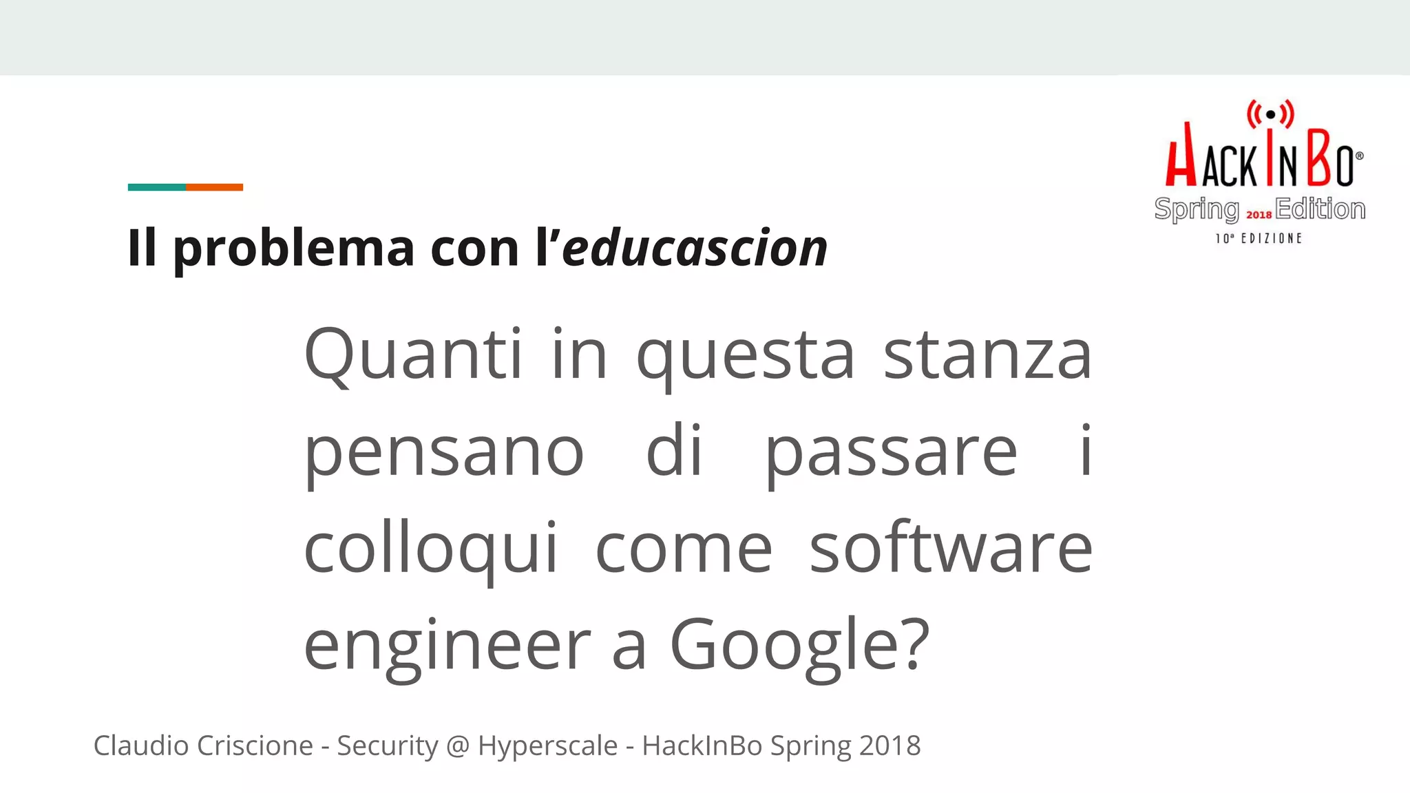 Claudio Criscione - Security @ Hyperscale - HackInBo Spring 2018
Il problema con l’educascion
Quanti in questa stanza
pensano di passare i
colloqui come software
engineer a Google?
 