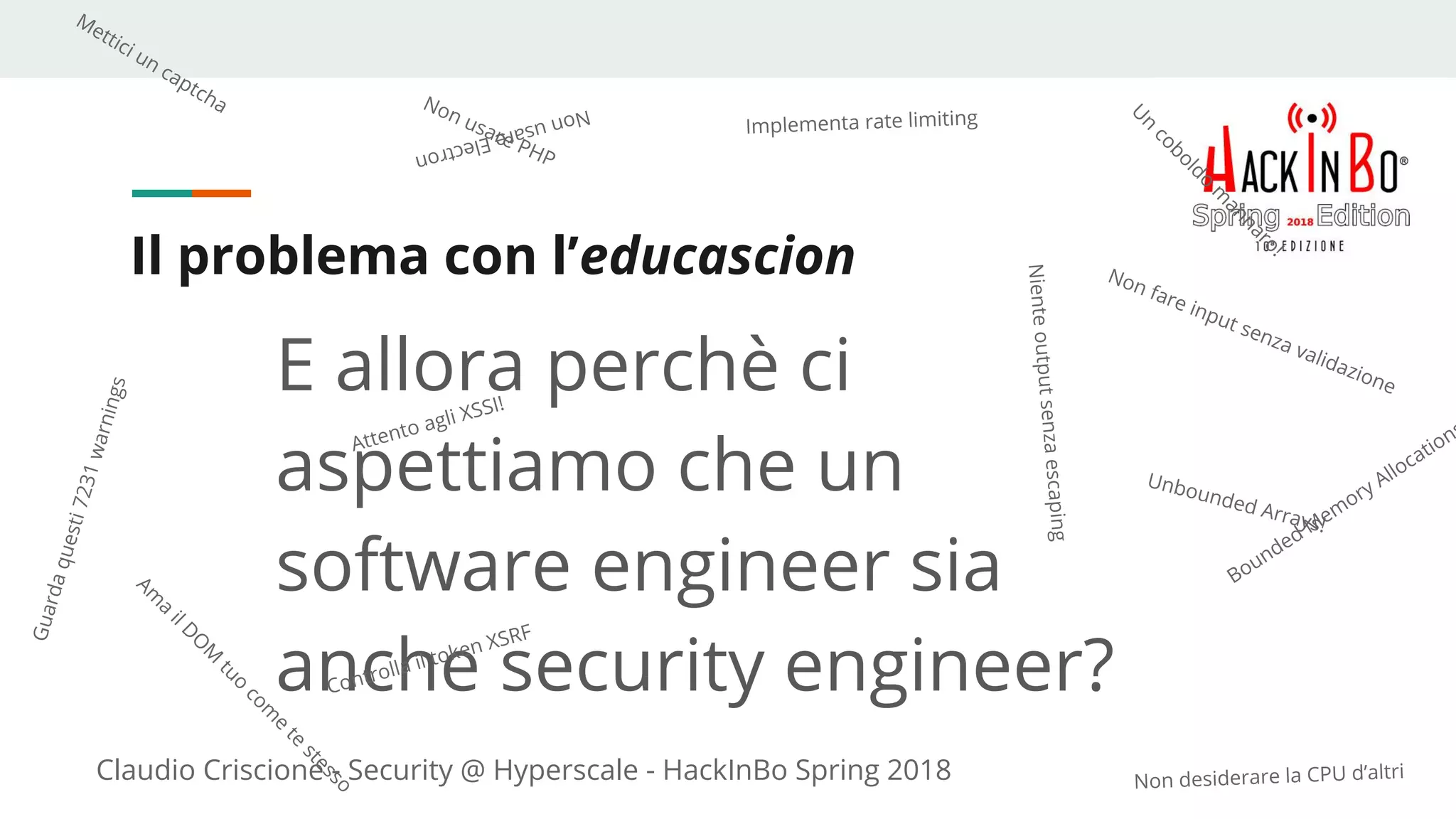 Claudio Criscione - Security @ Hyperscale - HackInBo Spring 2018
Il problema con l’educascion
E allora perchè ci
aspettiamo che un
software engineer sia
anche security engineer?
Non fare input senza validazione
Implementa rate limiting
Mettici un captcha NonusareElectron
Non usare PHP
Non desiderare la CPU d’altri
Guardaquesti7231warnings
Unbounded Arrays!
Bounded Mem
ory Allocation
Nienteoutputsenzaescaping
Controlla il token XSRF
Attento agli XSSI!
U
n
coboldo
m
annaro!
Am
a
ilD
O
M
tuo
com
e
te
stesso
 