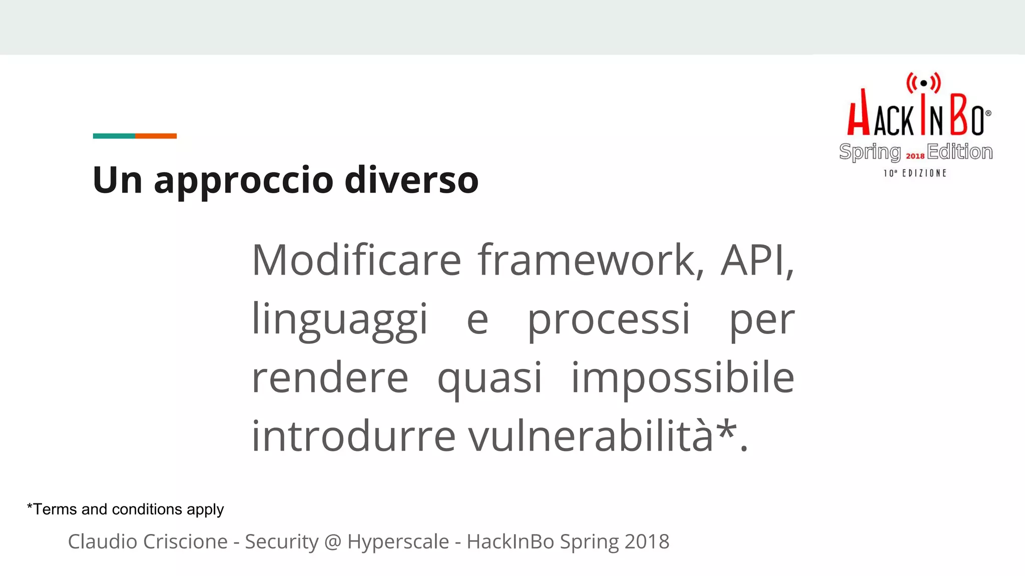 Claudio Criscione - Security @ Hyperscale - HackInBo Spring 2018
Un approccio diverso
Modificare framework, API,
linguaggi e processi per
rendere quasi impossibile
introdurre vulnerabilità*.
*Terms and conditions apply
 