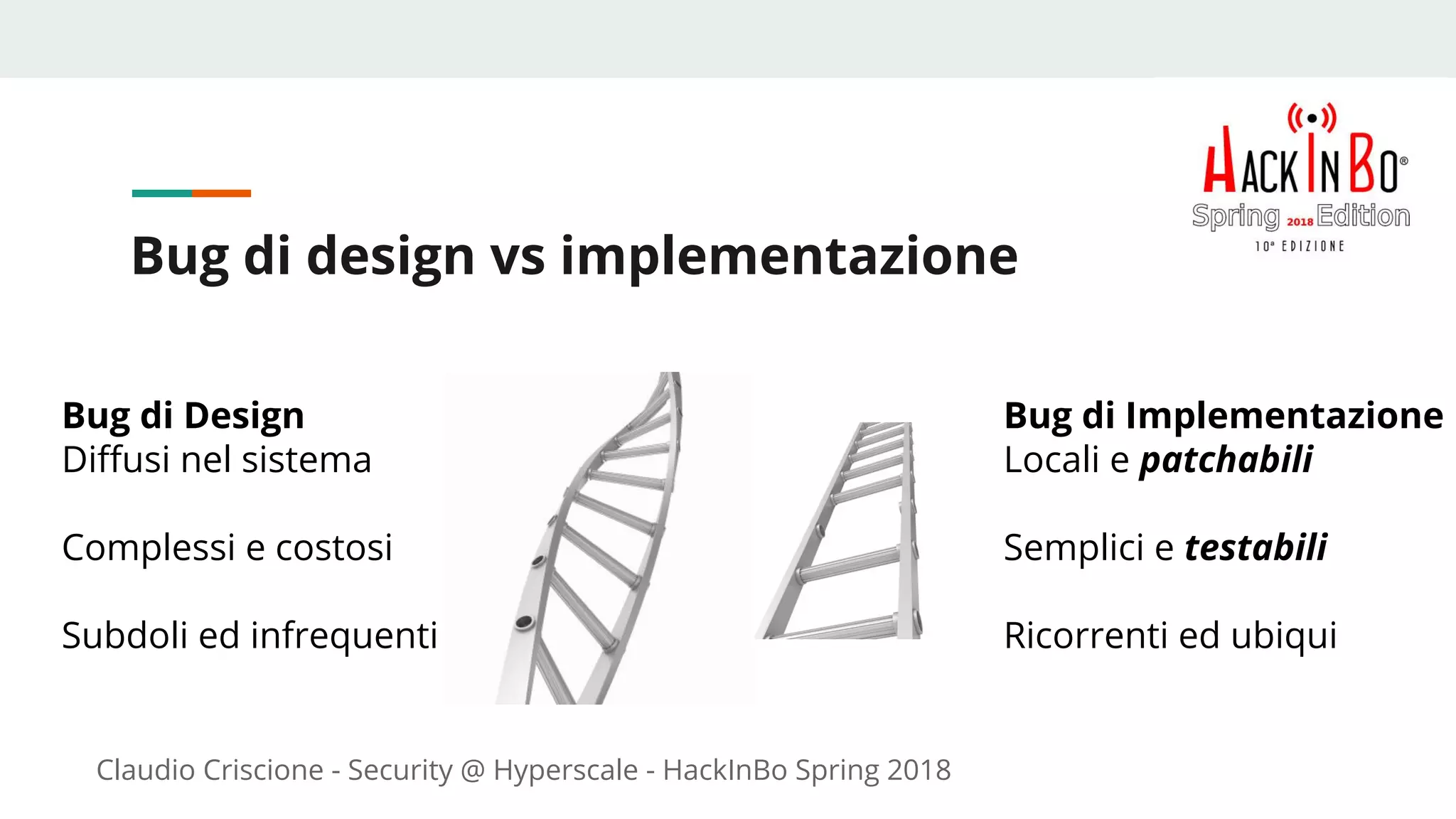 Claudio Criscione - Security @ Hyperscale - HackInBo Spring 2018
Bug di design vs implementazione
Bug di Implementazione
Locali e patchabili
Semplici e testabili
Ricorrenti ed ubiqui
Bug di Design
Diffusi nel sistema
Complessi e costosi
Subdoli ed infrequenti
 