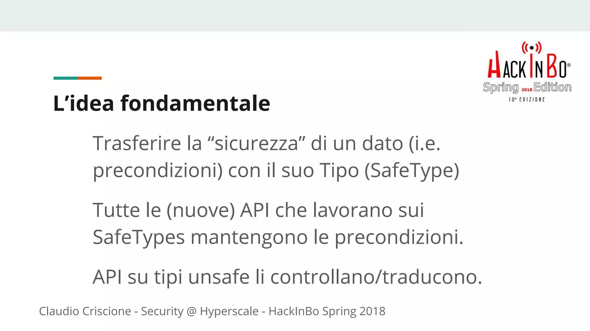 Claudio Criscione - Security @ Hyperscale - HackInBo Spring 2018
L’idea fondamentale
Trasferire la “sicurezza” di un dato (i.e.
precondizioni) con il suo Tipo (SafeType)
Tutte le (nuove) API che lavorano sui
SafeTypes mantengono le precondizioni.
API su tipi unsafe li controllano/traducono.
 