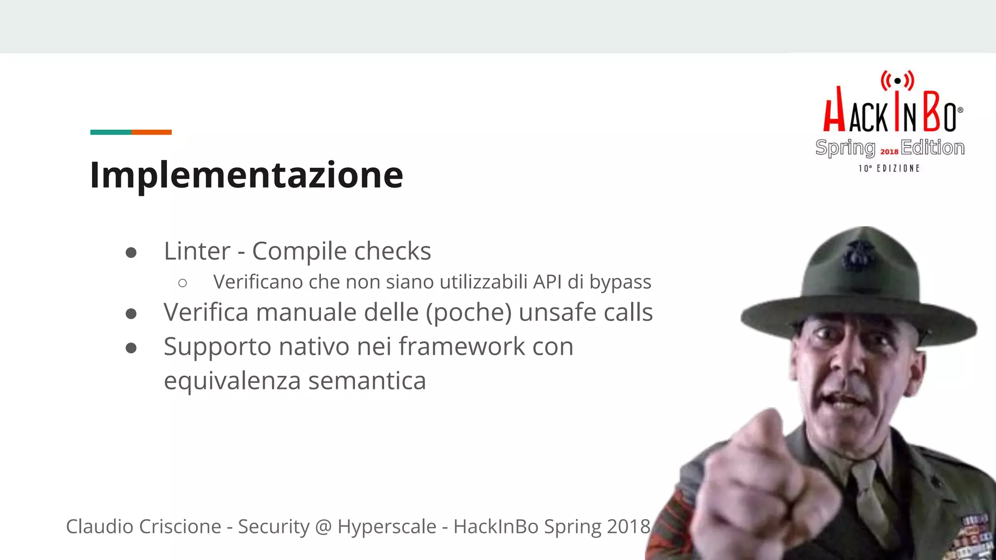 Claudio Criscione - Security @ Hyperscale - HackInBo Spring 2018
Implementazione
● Linter - Compile checks
○ Verificano che non siano utilizzabili API di bypass
● Verifica manuale delle (poche) unsafe calls
● Supporto nativo nei framework con
equivalenza semantica
 