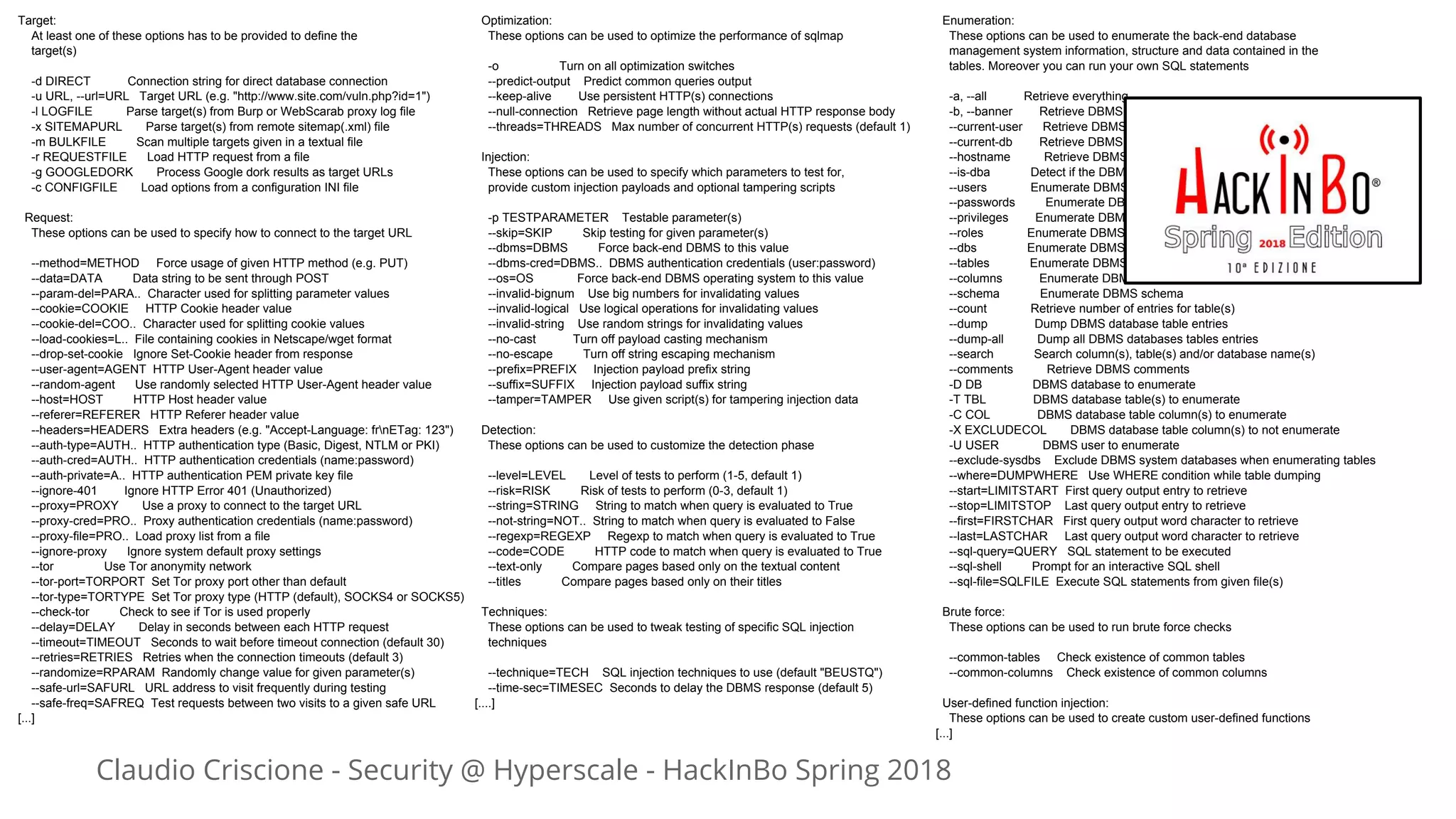 Claudio Criscione - Security @ Hyperscale - HackInBo Spring 2018
Target:
At least one of these options has to be provided to define the
target(s)
-d DIRECT Connection string for direct database connection
-u URL, --url=URL Target URL (e.g. "http://www.site.com/vuln.php?id=1")
-l LOGFILE Parse target(s) from Burp or WebScarab proxy log file
-x SITEMAPURL Parse target(s) from remote sitemap(.xml) file
-m BULKFILE Scan multiple targets given in a textual file
-r REQUESTFILE Load HTTP request from a file
-g GOOGLEDORK Process Google dork results as target URLs
-c CONFIGFILE Load options from a configuration INI file
Request:
These options can be used to specify how to connect to the target URL
--method=METHOD Force usage of given HTTP method (e.g. PUT)
--data=DATA Data string to be sent through POST
--param-del=PARA.. Character used for splitting parameter values
--cookie=COOKIE HTTP Cookie header value
--cookie-del=COO.. Character used for splitting cookie values
--load-cookies=L.. File containing cookies in Netscape/wget format
--drop-set-cookie Ignore Set-Cookie header from response
--user-agent=AGENT HTTP User-Agent header value
--random-agent Use randomly selected HTTP User-Agent header value
--host=HOST HTTP Host header value
--referer=REFERER HTTP Referer header value
--headers=HEADERS Extra headers (e.g. "Accept-Language: frnETag: 123")
--auth-type=AUTH.. HTTP authentication type (Basic, Digest, NTLM or PKI)
--auth-cred=AUTH.. HTTP authentication credentials (name:password)
--auth-private=A.. HTTP authentication PEM private key file
--ignore-401 Ignore HTTP Error 401 (Unauthorized)
--proxy=PROXY Use a proxy to connect to the target URL
--proxy-cred=PRO.. Proxy authentication credentials (name:password)
--proxy-file=PRO.. Load proxy list from a file
--ignore-proxy Ignore system default proxy settings
--tor Use Tor anonymity network
--tor-port=TORPORT Set Tor proxy port other than default
--tor-type=TORTYPE Set Tor proxy type (HTTP (default), SOCKS4 or SOCKS5)
--check-tor Check to see if Tor is used properly
--delay=DELAY Delay in seconds between each HTTP request
--timeout=TIMEOUT Seconds to wait before timeout connection (default 30)
--retries=RETRIES Retries when the connection timeouts (default 3)
--randomize=RPARAM Randomly change value for given parameter(s)
--safe-url=SAFURL URL address to visit frequently during testing
--safe-freq=SAFREQ Test requests between two visits to a given safe URL
[...]
Optimization:
These options can be used to optimize the performance of sqlmap
-o Turn on all optimization switches
--predict-output Predict common queries output
--keep-alive Use persistent HTTP(s) connections
--null-connection Retrieve page length without actual HTTP response body
--threads=THREADS Max number of concurrent HTTP(s) requests (default 1)
Injection:
These options can be used to specify which parameters to test for,
provide custom injection payloads and optional tampering scripts
-p TESTPARAMETER Testable parameter(s)
--skip=SKIP Skip testing for given parameter(s)
--dbms=DBMS Force back-end DBMS to this value
--dbms-cred=DBMS.. DBMS authentication credentials (user:password)
--os=OS Force back-end DBMS operating system to this value
--invalid-bignum Use big numbers for invalidating values
--invalid-logical Use logical operations for invalidating values
--invalid-string Use random strings for invalidating values
--no-cast Turn off payload casting mechanism
--no-escape Turn off string escaping mechanism
--prefix=PREFIX Injection payload prefix string
--suffix=SUFFIX Injection payload suffix string
--tamper=TAMPER Use given script(s) for tampering injection data
Detection:
These options can be used to customize the detection phase
--level=LEVEL Level of tests to perform (1-5, default 1)
--risk=RISK Risk of tests to perform (0-3, default 1)
--string=STRING String to match when query is evaluated to True
--not-string=NOT.. String to match when query is evaluated to False
--regexp=REGEXP Regexp to match when query is evaluated to True
--code=CODE HTTP code to match when query is evaluated to True
--text-only Compare pages based only on the textual content
--titles Compare pages based only on their titles
Techniques:
These options can be used to tweak testing of specific SQL injection
techniques
--technique=TECH SQL injection techniques to use (default "BEUSTQ")
--time-sec=TIMESEC Seconds to delay the DBMS response (default 5)
[....]
Enumeration:
These options can be used to enumerate the back-end database
management system information, structure and data contained in the
tables. Moreover you can run your own SQL statements
-a, --all Retrieve everything
-b, --banner Retrieve DBMS banner
--current-user Retrieve DBMS current user
--current-db Retrieve DBMS current database
--hostname Retrieve DBMS server hostname
--is-dba Detect if the DBMS current user is DBA
--users Enumerate DBMS users
--passwords Enumerate DBMS users password hashes
--privileges Enumerate DBMS users privileges
--roles Enumerate DBMS users roles
--dbs Enumerate DBMS databases
--tables Enumerate DBMS database tables
--columns Enumerate DBMS database table columns
--schema Enumerate DBMS schema
--count Retrieve number of entries for table(s)
--dump Dump DBMS database table entries
--dump-all Dump all DBMS databases tables entries
--search Search column(s), table(s) and/or database name(s)
--comments Retrieve DBMS comments
-D DB DBMS database to enumerate
-T TBL DBMS database table(s) to enumerate
-C COL DBMS database table column(s) to enumerate
-X EXCLUDECOL DBMS database table column(s) to not enumerate
-U USER DBMS user to enumerate
--exclude-sysdbs Exclude DBMS system databases when enumerating tables
--where=DUMPWHERE Use WHERE condition while table dumping
--start=LIMITSTART First query output entry to retrieve
--stop=LIMITSTOP Last query output entry to retrieve
--first=FIRSTCHAR First query output word character to retrieve
--last=LASTCHAR Last query output word character to retrieve
--sql-query=QUERY SQL statement to be executed
--sql-shell Prompt for an interactive SQL shell
--sql-file=SQLFILE Execute SQL statements from given file(s)
Brute force:
These options can be used to run brute force checks
--common-tables Check existence of common tables
--common-columns Check existence of common columns
User-defined function injection:
These options can be used to create custom user-defined functions
[...]
 