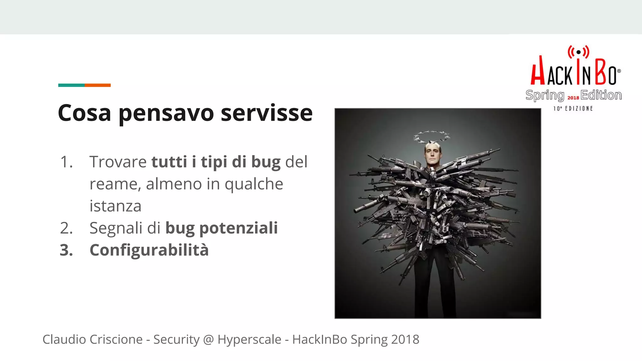 Claudio Criscione - Security @ Hyperscale - HackInBo Spring 2018
Cosa pensavo servisse
1. Trovare tutti i tipi di bug del
reame, almeno in qualche
istanza
2. Segnali di bug potenziali
3. Configurabilità
 