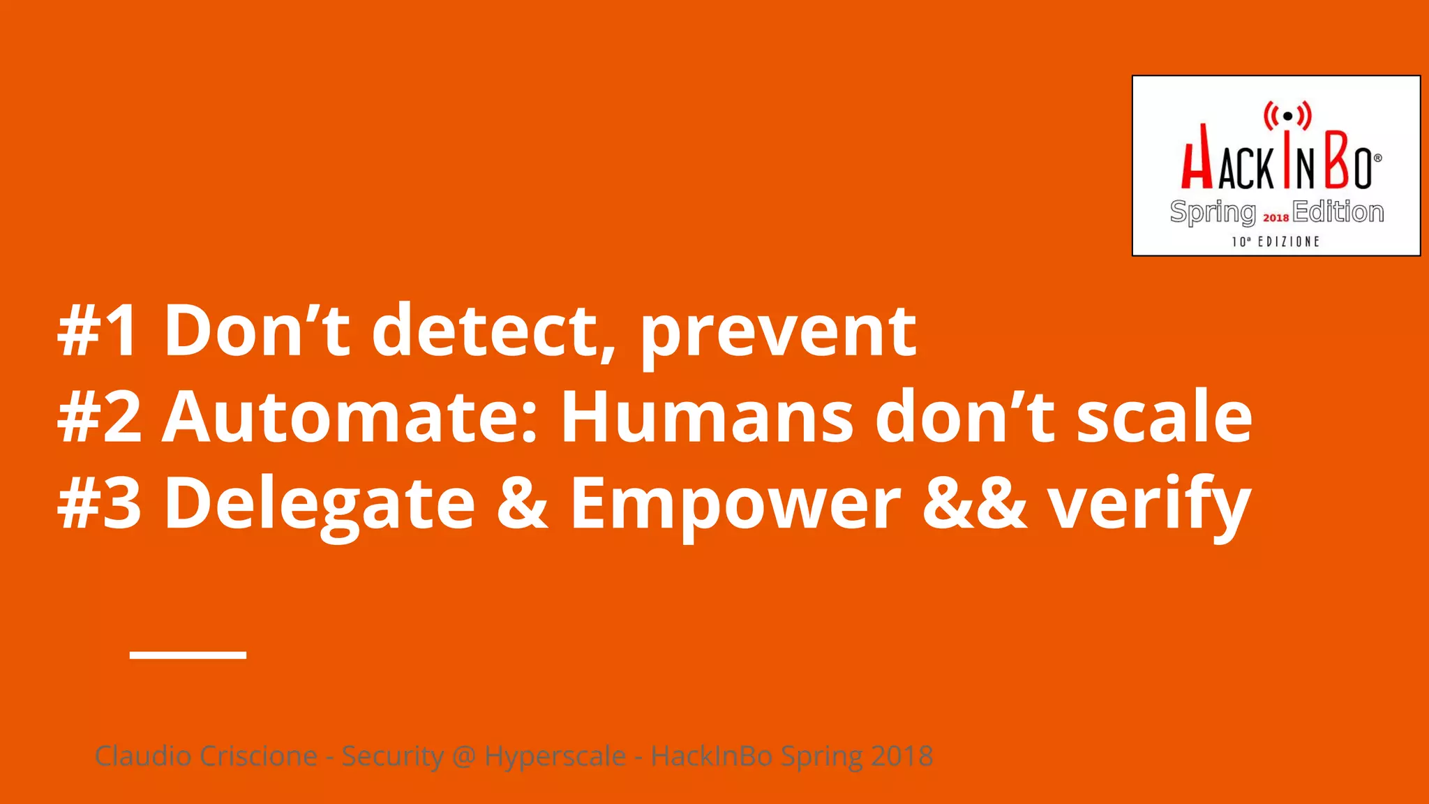 Claudio Criscione - Security @ Hyperscale - HackInBo Spring 2018
#1 Don’t detect, prevent
#2 Automate: Humans don’t scale
#3 Delegate & Empower && verify
 