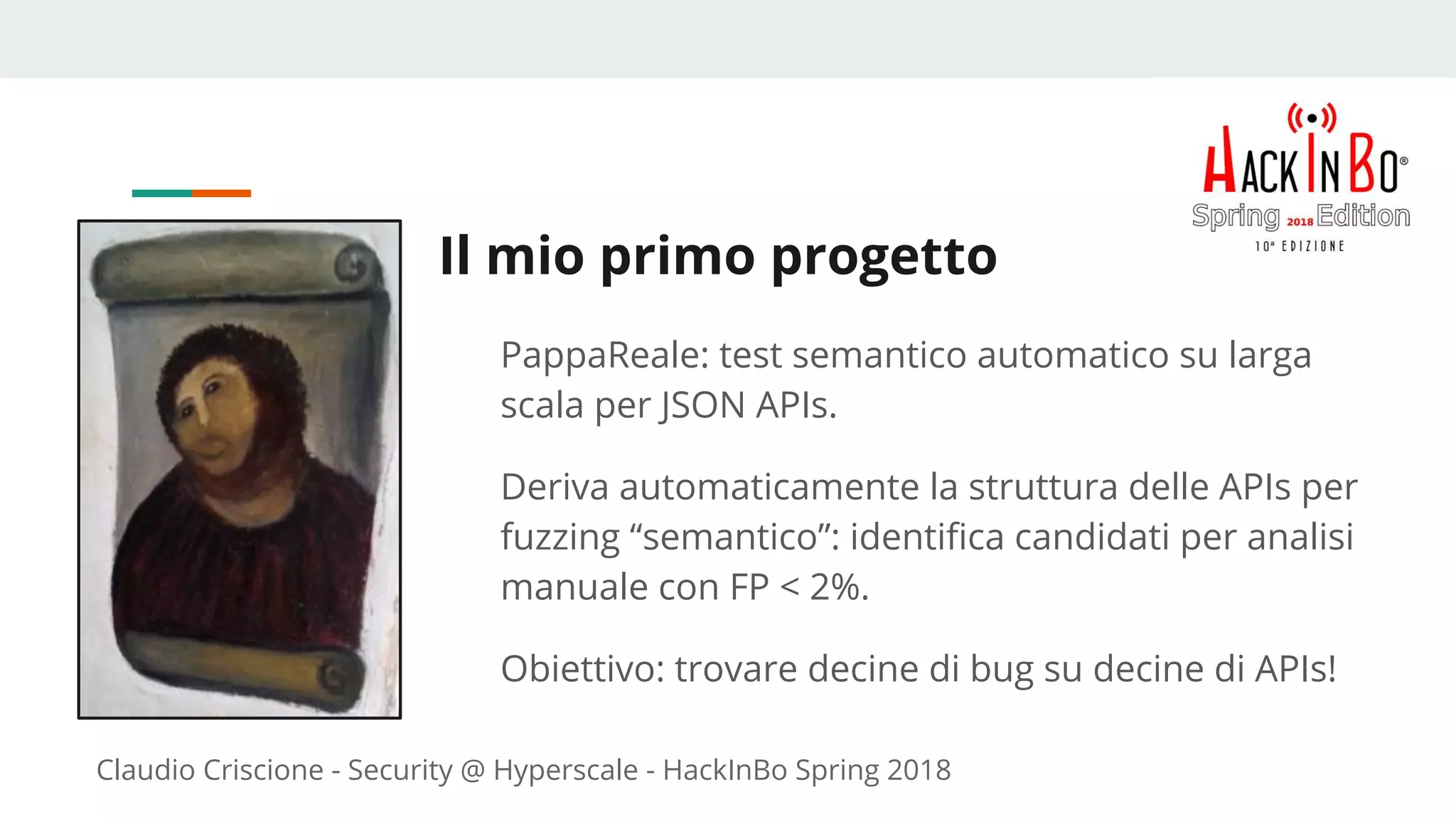 Claudio Criscione - Security @ Hyperscale - HackInBo Spring 2018
Il mio primo progetto
PappaReale: test semantico automatico su larga
scala per JSON APIs.
Deriva automaticamente la struttura delle APIs per
fuzzing “semantico”: identifica candidati per analisi
manuale con FP < 2%.
Obiettivo: trovare decine di bug su decine di APIs!
 