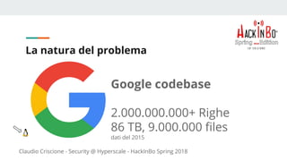 Claudio Criscione - Security @ Hyperscale - HackInBo Spring 2018
La natura del problema
Google codebase
2.000.000.000+ Righe
86 TB, 9.000.000 files
dati del 2015
 