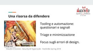 Claudio Criscione - Security @ Hyperscale - HackInBo Spring 2018
Una risorsa da difendere
Tooling e automazione:
questionari e segnali
Triage e minimizzazione
Focus sugli errori di design.Security
Engineer
Security TL
 