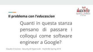 Claudio Criscione - Security @ Hyperscale - HackInBo Spring 2018
Il problema con l’educascion
Quanti in questa stanza
pensano di passare i
colloqui come software
engineer a Google?
 