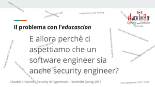 Claudio Criscione - Security @ Hyperscale - HackInBo Spring 2018
Il problema con l’educascion
E allora perchè ci
aspettiamo che un
software engineer sia
anche security engineer?
Non fare input senza validazione
Implementa rate limiting
Mettici un captcha NonusareElectron
Non usare PHP
Non desiderare la CPU d’altri
Guardaquesti7231warnings
Unbounded Arrays!
Bounded Mem
ory Allocation
Nienteoutputsenzaescaping
Controlla il token XSRF
Attento agli XSSI!
U
n
coboldo
m
annaro!
Am
a
ilD
O
M
tuo
com
e
te
stesso
 