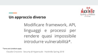 Claudio Criscione - Security @ Hyperscale - HackInBo Spring 2018
Un approccio diverso
Modificare framework, API,
linguaggi e processi per
rendere quasi impossibile
introdurre vulnerabilità*.
*Terms and conditions apply
 