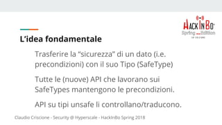 Claudio Criscione - Security @ Hyperscale - HackInBo Spring 2018
L’idea fondamentale
Trasferire la “sicurezza” di un dato (i.e.
precondizioni) con il suo Tipo (SafeType)
Tutte le (nuove) API che lavorano sui
SafeTypes mantengono le precondizioni.
API su tipi unsafe li controllano/traducono.
 