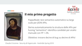 Claudio Criscione - Security @ Hyperscale - HackInBo Spring 2018
Il mio primo progetto
PappaReale: test semantico automatico su larga
scala per JSON APIs.
Deriva automaticamente la struttura delle APIs per
fuzzing “semantico”: identifica candidati per analisi
manuale con FP < 2%.
Obiettivo: trovare decine di bug su decine di APIs!
 