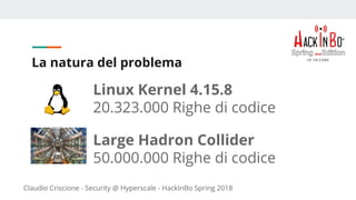 Claudio Criscione - Security @ Hyperscale - HackInBo Spring 2018
La natura del problema
Linux Kernel 4.15.8
20.323.000 Righe di codice
Large Hadron Collider
50.000.000 Righe di codice
 