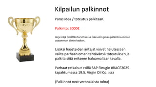 Kilpailun palkinnot
Paras idea / toteutus palkitaan.
Palkinto: 3000€
Järjestäjä pidättää tarvittaessa oikeuden jakaa palkintosumman
useamman tiimin kesken.
Lisäksi haasteiden antajat voivat halutessaan
valita parhaan oman tehtävänsä toteutuksen ja
palkita siitä erikseen haluamallaan tavalla.
Parhaat ratkaisut esillä SAP Finugin #RACE2025
tapahtumassa 19.5. Virgin Oil Co. :ssa
(Palkinnot ovat veronalaista tuloa)
 