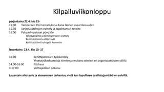 Kilpailuviikonloppu
perjantaina 22.4. klo 15-
15:00 Tampereen Pormestari Anna-Kaisa Ikonen avaa tilaisuuden
15.30 Järjestäjätahojen esittely ja tapahtuman tavoite
16:00 Palapelin palaset pöydälle
Tehtävänanto ja kohdeyritysten esittely
Kehittäjätiimit esittäytyvät
Kehittäjätiimit ryhtyvät hommiin
lauantaina 23.4. klo 10- 17
10:00 Kehittäjätiimien työskentely
Yhteistyökeskusteluja tiimien ja mukana olevien eri organisaatioiden välillä
14:00-16:00 Pitchaus
n.17:00 Voittajaidean julkaisu
Lauantain aikataulu ja eteneminen tarkentuu vielä kun lopullinen osallistujamäärä on selvillä.
 