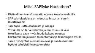 Miksi SAPSyke Hackathon?
• Digitaalinen transformaatio etenee kovalla vauhdilla
• SAP teknologioissa on menossa historian suurin
muutosvaihe
• Tarvitaan uutta osaamista ja osaajia
• Yrityksillä on tarve kehittää ja muuttua – ei vain
tekniikassa vaan myös luoda kokonaan uutta
liiketoimintaa ja uusia toimintamalleja teknologian avulla
• Tarve hyödyntää olemassaolevaa ja saada isommat
hyödyt tehdyistä investoinneista
 