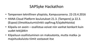 SAPSyke Hackathon
• Tampereen teknillinen yliopisto, Kampusareena. 22-23.4.2016
• HANA Cloud Platform koulutukset 21.3. (Tampere) ja 22.3.
(Espoo) (ilmoittautumislinkit sapfinug.fi/ajakohtaista)
• Kilpailu on avoin – osallistua voivat niin vanhat konkarit kuin
uudet tekijätkin
• Kilpailuun osallistuminen on maksutonta, mutta matka- ja
majoituskuluista tiimit vastaavat itse
 