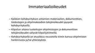 Immateriaalioikeudet
– Kaikkien kohdeyrityksen antamien materiaalien, dokumenttien,
tiedostojen ja ohjelmakoodien tekijänoikeudet pysyvät
kohdeyrityksellä.
– Kilpailun aikana tuotettujen ohjelmistojen ja dokumenttien
tekijänoikeudet säilyvät kilpailijatiimeillä.
– Kohdeyrityksellä on etuoikeus neuvotella tiimin kanssa ohjelmiston
hankinnasta ja/tai yhteistyöstä.
 