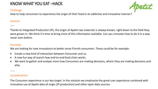 KNOW WHAT YOU EAT –HACK
Challenge
How to help consumers to experience the origin of their food in an addictive and innovative manner?
Solution
……
Thanks to Integrated Production (IP), the origin of Apetit raw materials is always known, right down to the field they
were grown in. We think it’s time to bring more of this information available. Can you innovate how to do it in a way
never seen before.
Examples
We are looking for new innovations to better serve Finnish consumers. These could be for example:
 Create a new kind of interaction between Consumer and us.
 A new fun way of search how end-to-end food chain works.
 We want to gather and analyze more how Consumers are making decisions, where they are making decisions and
why.
…….
Considerations
The Consumer experience is our key target. In the solution we emphasize the great user experience combined with
innovative use of Apetit data of origin (IP-production) and other open data sources.
 