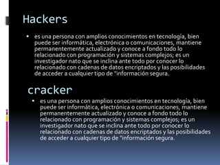 Hackers es una persona con amplios conocimientos en tecnología, bien puede ser informática, electrónica o comunicaciones, mantiene permanentemente actualizado y conoce a fondo todo lo relacionado con programación y sistemas complejos; es un investigador nato que se inclina ante todo por conocer lo relacionado con cadenas de datos encriptados y las posibilidades de acceder a cualquier tipo de "información segura. cracker es una persona con amplios conocimientos en tecnología, bien puede ser informática, electrónica o comunicaciones, mantiene permanentemente actualizado y conoce a fondo todo lo relacionado con programación y sistemas complejos; es un investigador nato que se inclina ante todo por conocer lo relacionado con cadenas de datos encriptados y las posibilidades de acceder a cualquier tipo de "información segura. Lammerpersonas deseosas de alcanzar el nivel de un hacker pero su poca formación y sus conocimientos les impiden realizar este sueño. Su trabajo se reduce a ejecutar programas creados por otros, a bajar, en forma indiscriminada, cualquier tipo de programa publicado en la red. PhreackerSe caracterizan por poseer bastos conocimientos en el área de telefonía terrestre y móvil, incluso más que los propios técnicos de las compañías telefónicas; recientemente con el auge de los celulares, han tenido que ingresar también al mundo de la informática y del procesamiento de datos. Símbolo  . Hay un juego llamado ‘El juego de la vida’que trata de unas células (puntos) en un mundo (cuadricula), las células nacen si tienen 3 células vecinas (en diagonaltambién puede ser) vivas, se mantienen vivas si tienen 2 o 3 células vivas al lado y mueren en otro caso. Pues bien, el símbolo de los hacker es uno de los patrones que hay en el juego, están los patrones estáticos, osciladores y naves que recorren el mundo. Una de las naves es el glider o deslizador, que es el patrón más pequeño que se desplaza