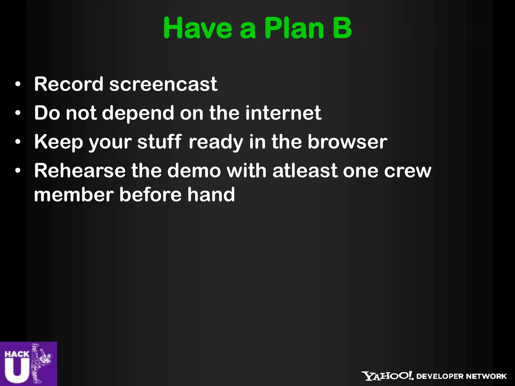 Have a Plan B
•   Record screencast
•   Do not depend on the internet
•   Keep your stuff ready in the browser
•   Rehearse the demo with atleast one crew
    member before hand
 