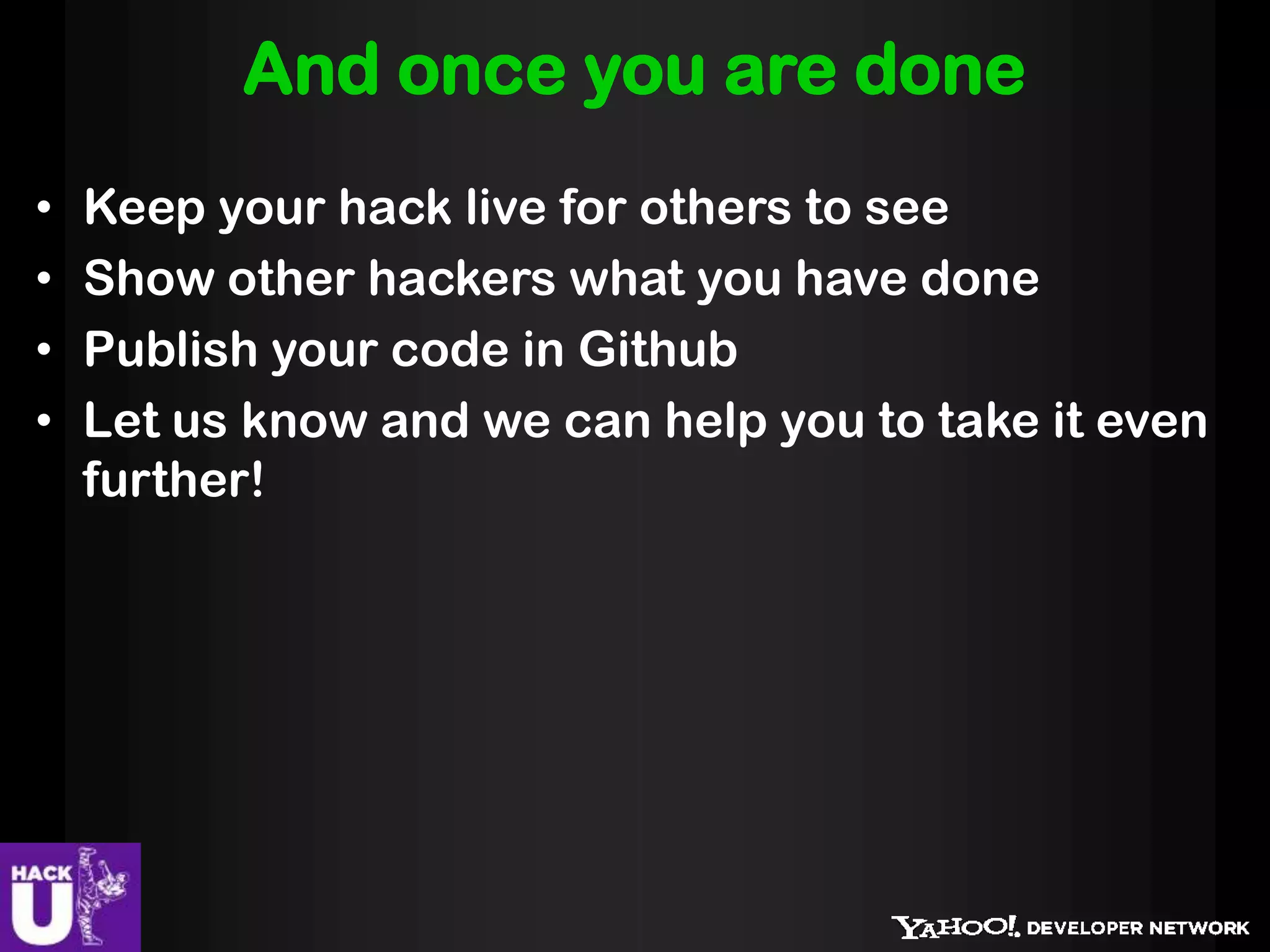 And once you are done
•   Keep your hack live for others to see
•   Show other hackers what you have done
•   Publish your code in Github
•   Let us know and we can help you to take it even
    further!
 