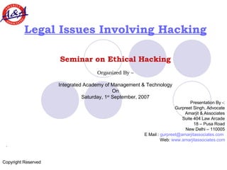 Legal Issues Involving Hacking Seminar on Ethical Hacking Organized By – Integrated Academy of Management & Technology On Saturday, 1 st  September, 2007 Presentation By -: Gurpreet Singh, Advocate Amarjit & Associates Suite 404 Law Arcade 18 – Pusa Road New Delhi – 110005 E Mail :  [email_address]   Web:  www.amarjitassociates.com .  Copyright Reserved 