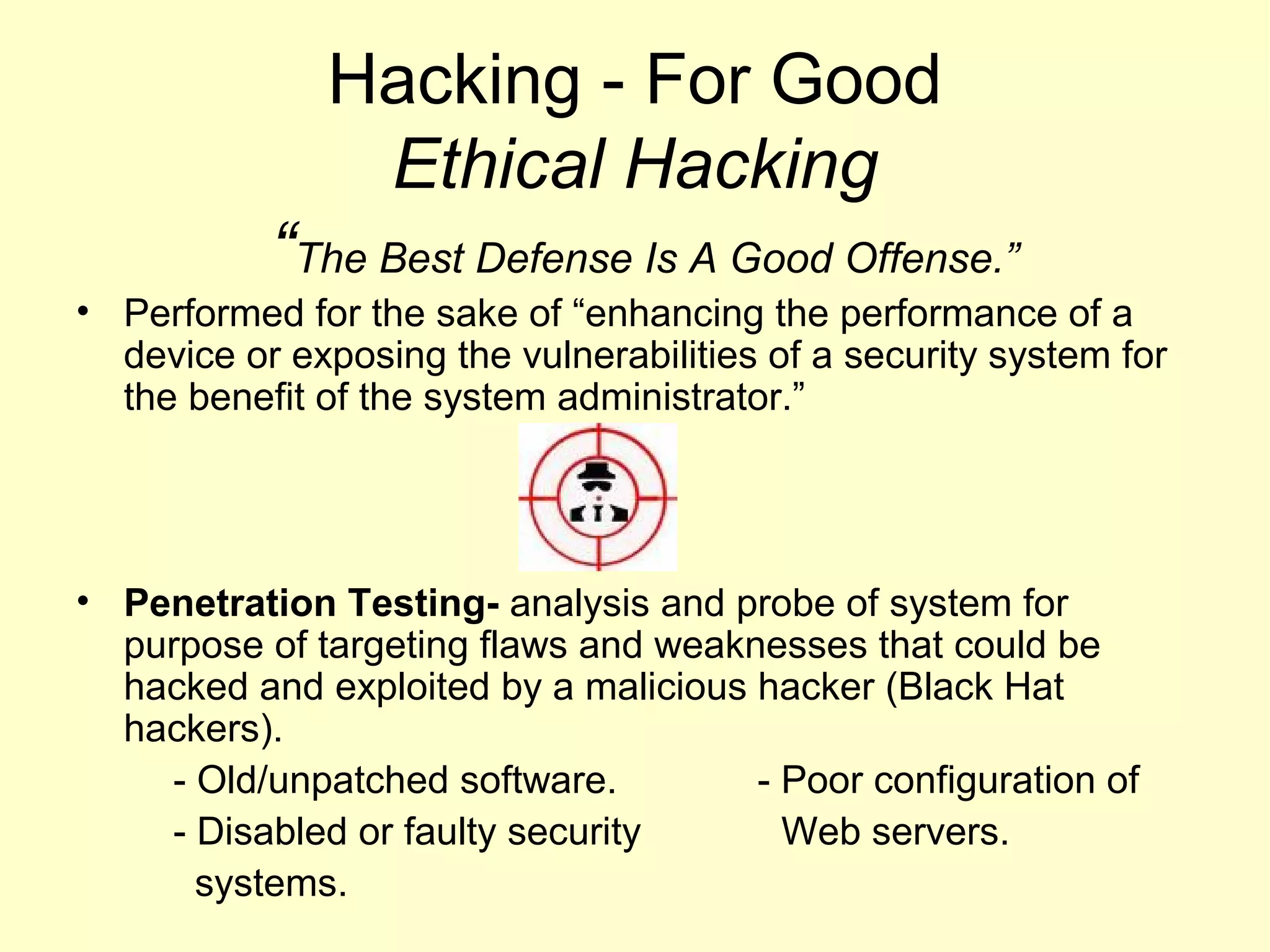 Hacking - For Good
               Ethical Hacking
           “The Best Defense Is A Good Offense.”
• Performed for the sake of “enhancing the performance of a
  device or exposing the vulnerabilities of a security system for
  the benefit of the system administrator.”




• Penetration Testing- analysis and probe of system for
  purpose of targeting flaws and weaknesses that could be
  hacked and exploited by a malicious hacker (Black Hat
  hackers).
    - Old/unpatched software.         - Poor configuration of
    - Disabled or faulty security       Web servers.
      systems.
 