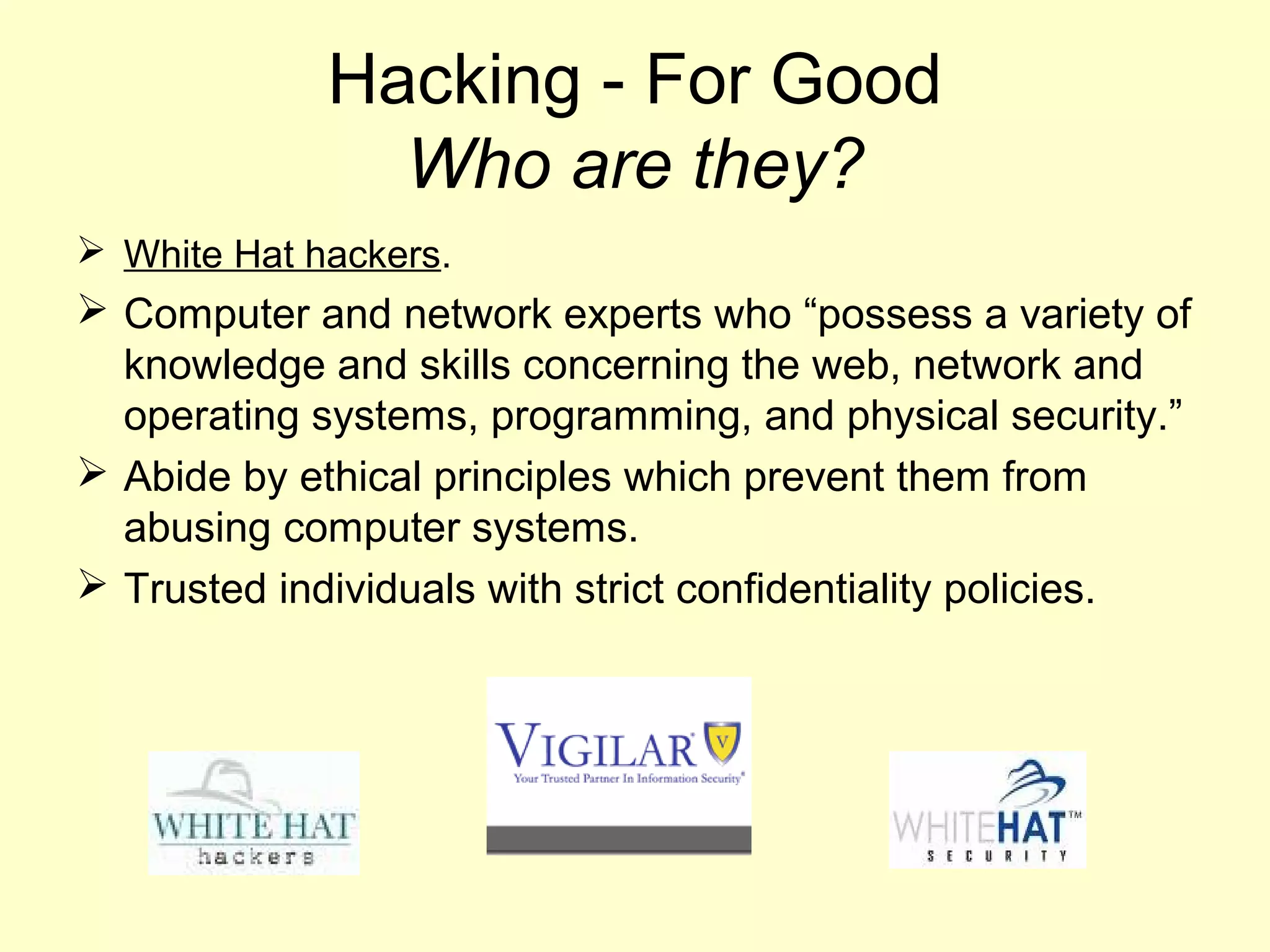 Hacking - For Good
               Who are they?
 White Hat hackers.
 Computer and network experts who “possess a variety of
  knowledge and skills concerning the web, network and
  operating systems, programming, and physical security.”
 Abide by ethical principles which prevent them from
  abusing computer systems.
 Trusted individuals with strict confidentiality policies.
 