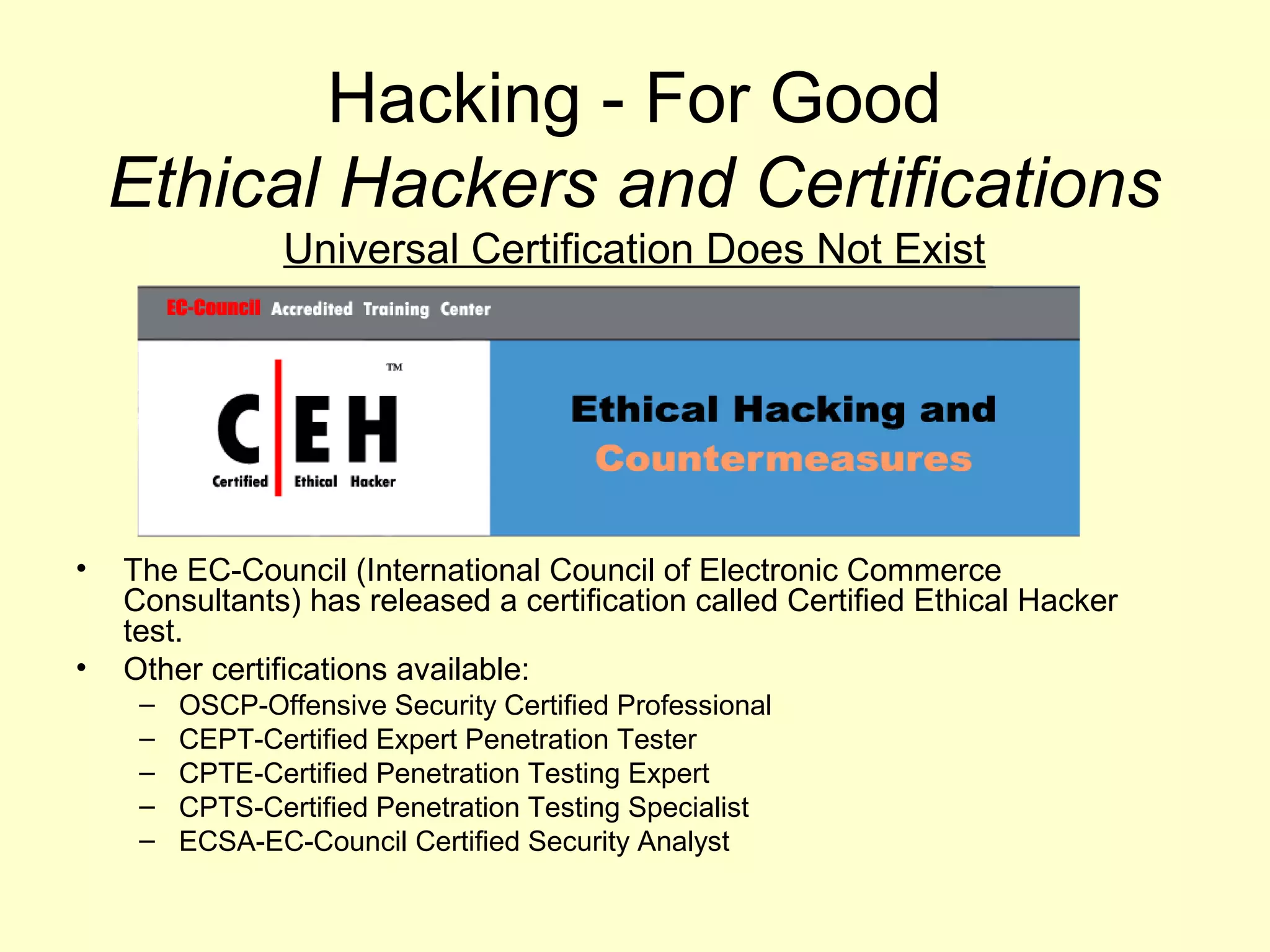 Hacking - For Good
    Ethical Hackers and Certifications
                 Universal Certification Does Not Exist




•   The EC-Council (International Council of Electronic Commerce
    Consultants) has released a certification called Certified Ethical Hacker
    test.
•   Other certifications available:
     –   OSCP-Offensive Security Certified Professional
     –   CEPT-Certified Expert Penetration Tester
     –   CPTE-Certified Penetration Testing Expert
     –   CPTS-Certified Penetration Testing Specialist
     –   ECSA-EC-Council Certified Security Analyst
 