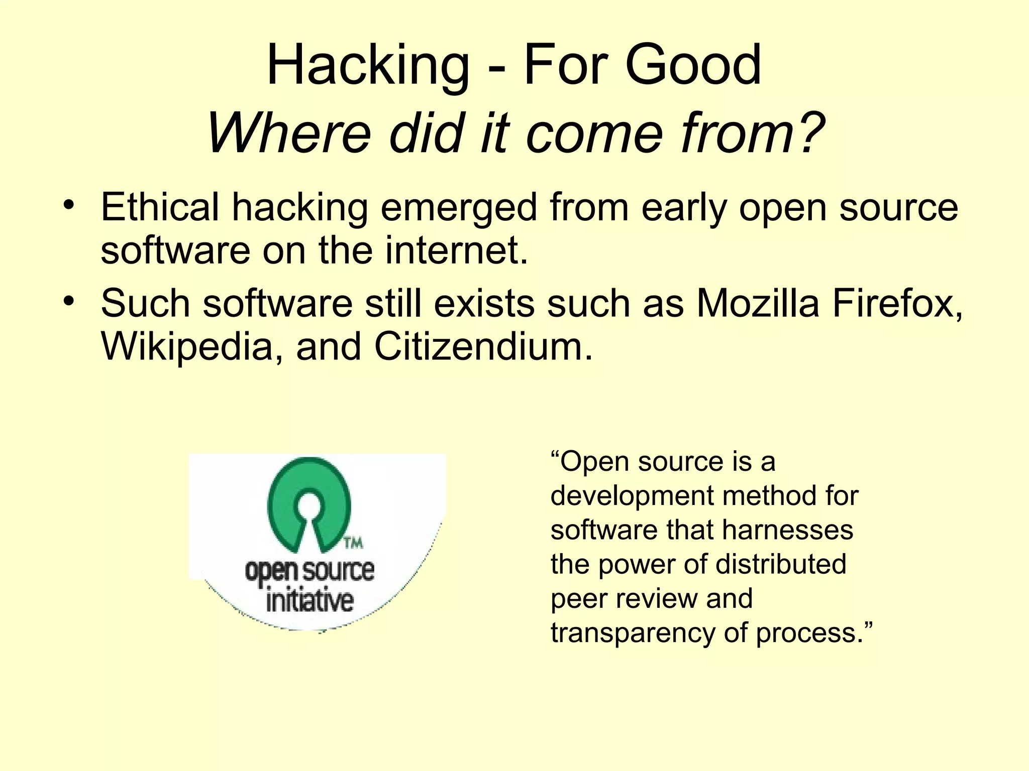Hacking - For Good
        Where did it come from?
• Ethical hacking emerged from early open source
  software on the internet.
• Such software still exists such as Mozilla Firefox,
  Wikipedia, and Citizendium.

                            “Open source is a
                            development method for
                            software that harnesses
                            the power of distributed
                            peer review and
                            transparency of process.”
 
