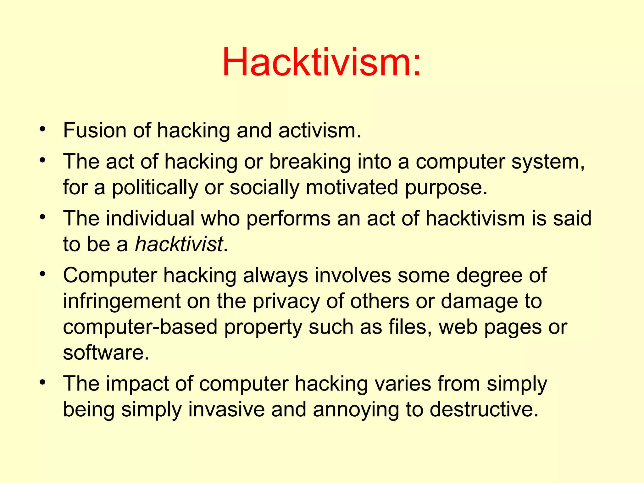 Hacktivism:
• Fusion of hacking and activism.
• The act of hacking or breaking into a computer system,
  for a politically or socially motivated purpose.
• The individual who performs an act of hacktivism is said
  to be a hacktivist.
• Computer hacking always involves some degree of
  infringement on the privacy of others or damage to
  computer-based property such as files, web pages or
  software.
• The impact of computer hacking varies from simply
  being simply invasive and annoying to destructive.
 