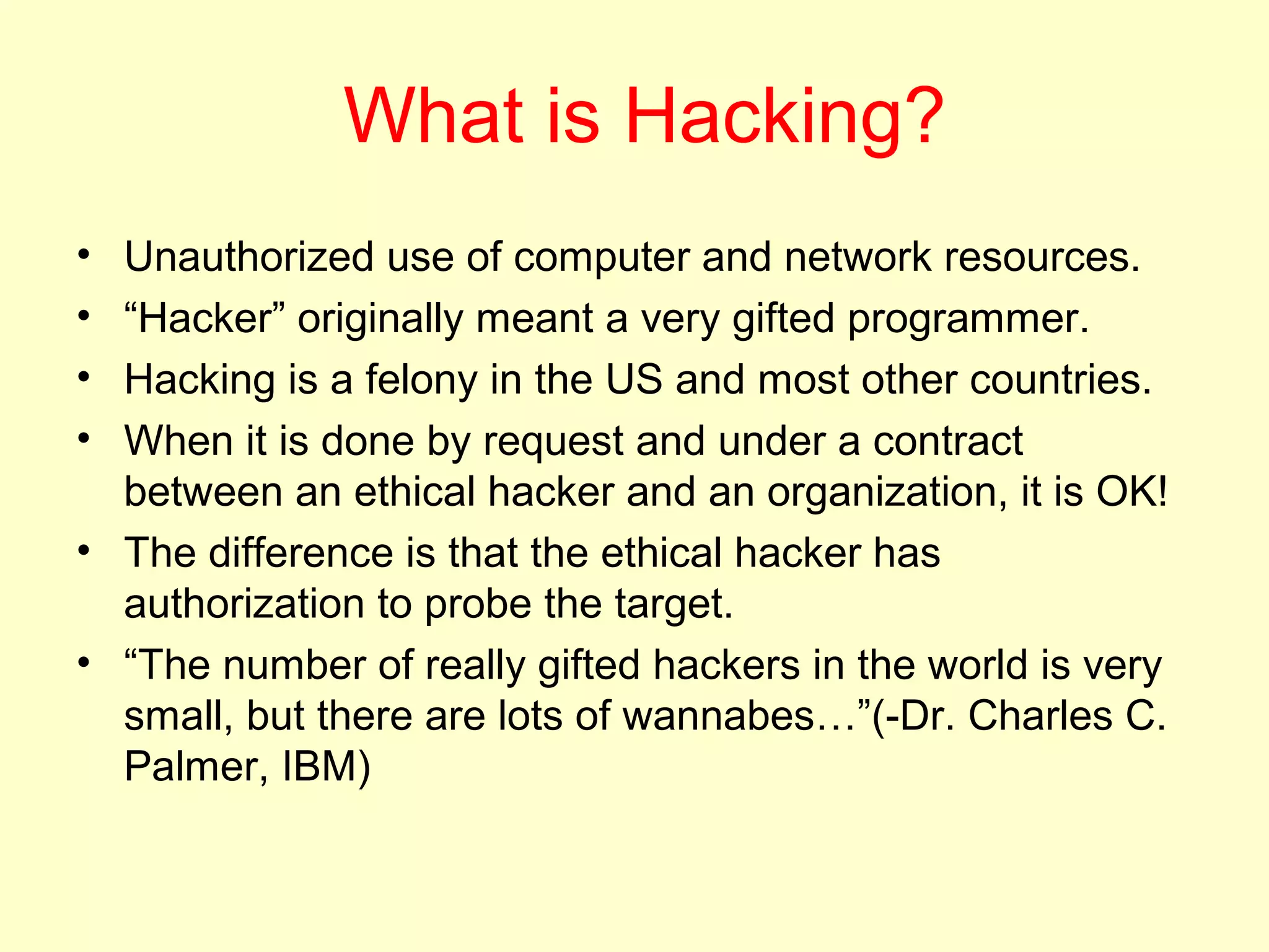 What is Hacking?
• Unauthorized use of computer and network resources.
• “Hacker” originally meant a very gifted programmer.
• Hacking is a felony in the US and most other countries.
• When it is done by request and under a contract
  between an ethical hacker and an organization, it is OK!
• The difference is that the ethical hacker has
  authorization to probe the target.
• “The number of really gifted hackers in the world is very
  small, but there are lots of wannabes…”(-Dr. Charles C.
  Palmer, IBM)
 