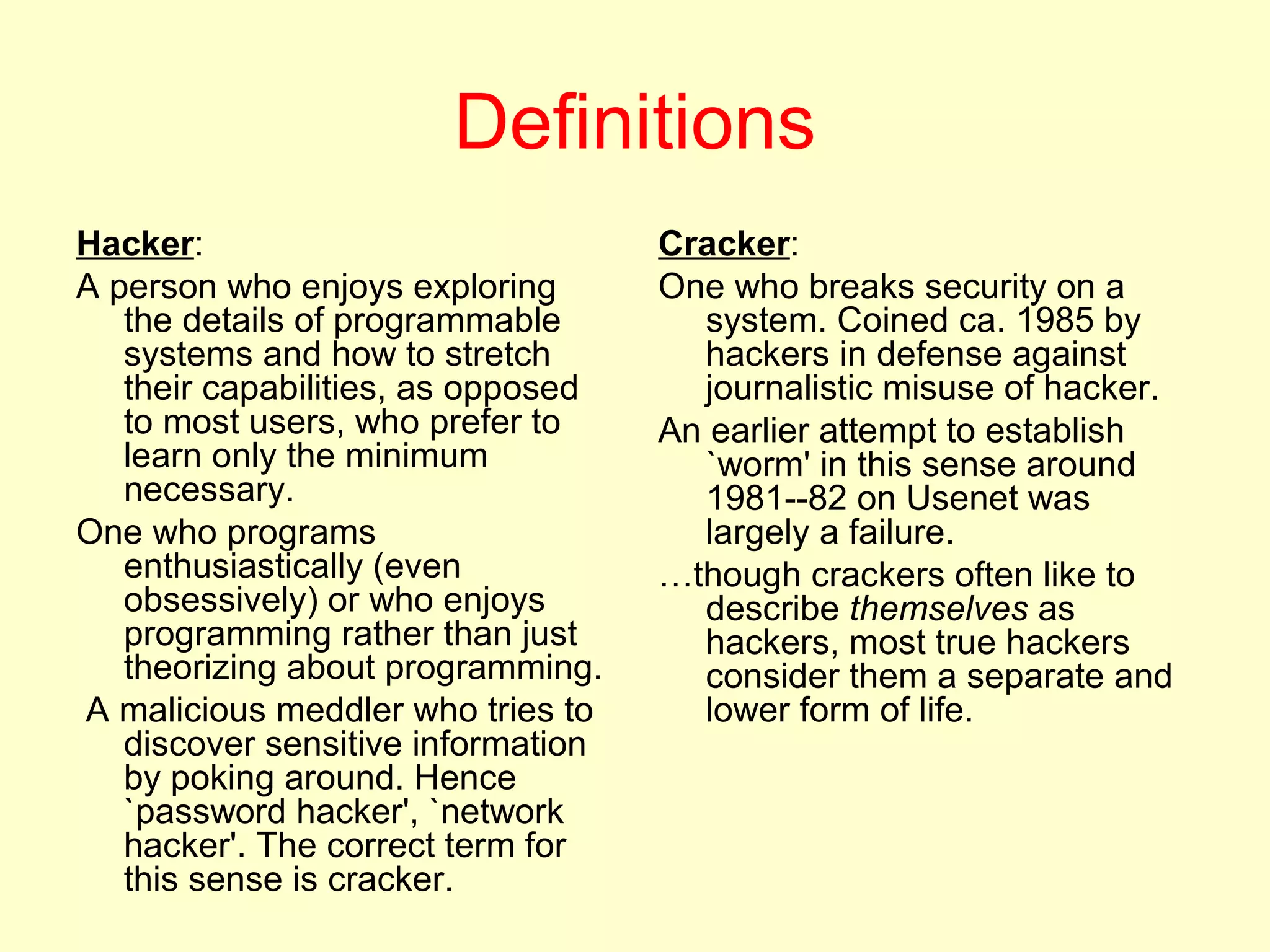 Definitions
Hacker:                             Cracker:
A person who enjoys exploring       One who breaks security on a
   the details of programmable        system. Coined ca. 1985 by
   systems and how to stretch         hackers in defense against
   their capabilities, as opposed     journalistic misuse of hacker.
   to most users, who prefer to     An earlier attempt to establish
   learn only the minimum             `worm' in this sense around
   necessary.                         1981--82 on Usenet was
One who programs                      largely a failure.
   enthusiastically (even           …though crackers often like to
   obsessively) or who enjoys         describe themselves as
   programming rather than just       hackers, most true hackers
   theorizing about programming.      consider them a separate and
A malicious meddler who tries to      lower form of life.
   discover sensitive information
   by poking around. Hence
   `password hacker', `network
   hacker'. The correct term for
   this sense is cracker.
 