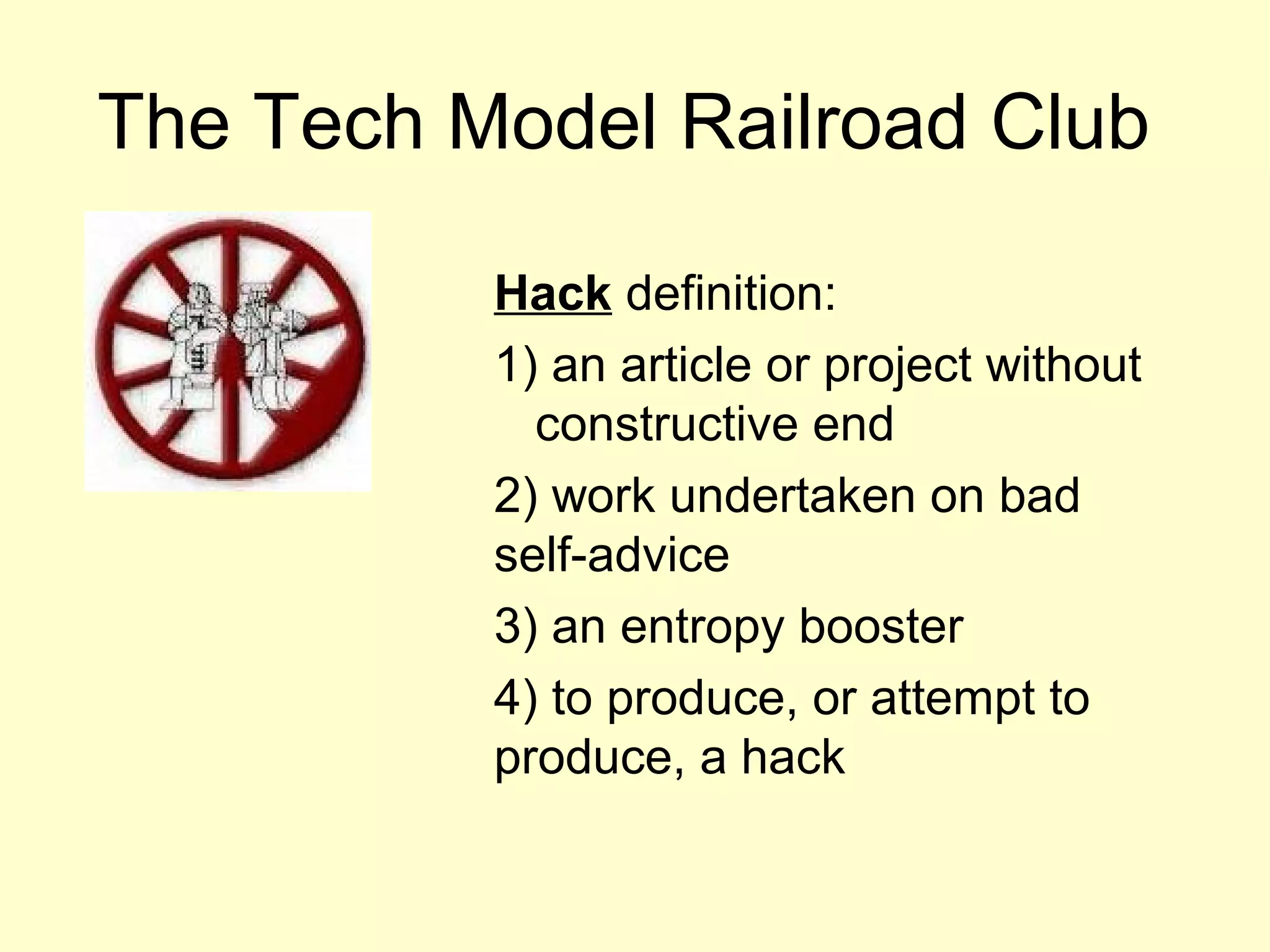 The Tech Model Railroad Club

          Hack definition:
          1) an article or project without
            constructive end
          2) work undertaken on bad
          self-advice
          3) an entropy booster
          4) to produce, or attempt to
          produce, a hack
 