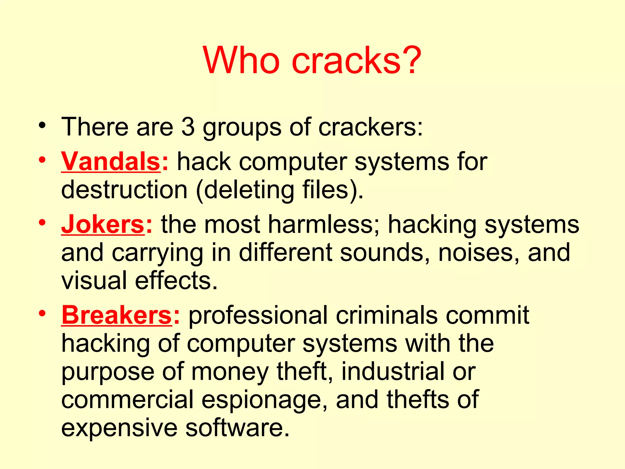 Who cracks?
• There are 3 groups of crackers:
• Vandals: hack computer systems for
  destruction (deleting files).
• Jokers: the most harmless; hacking systems
  and carrying in different sounds, noises, and
  visual effects.
• Breakers: professional criminals commit
  hacking of computer systems with the
  purpose of money theft, industrial or
  commercial espionage, and thefts of
  expensive software.
 
