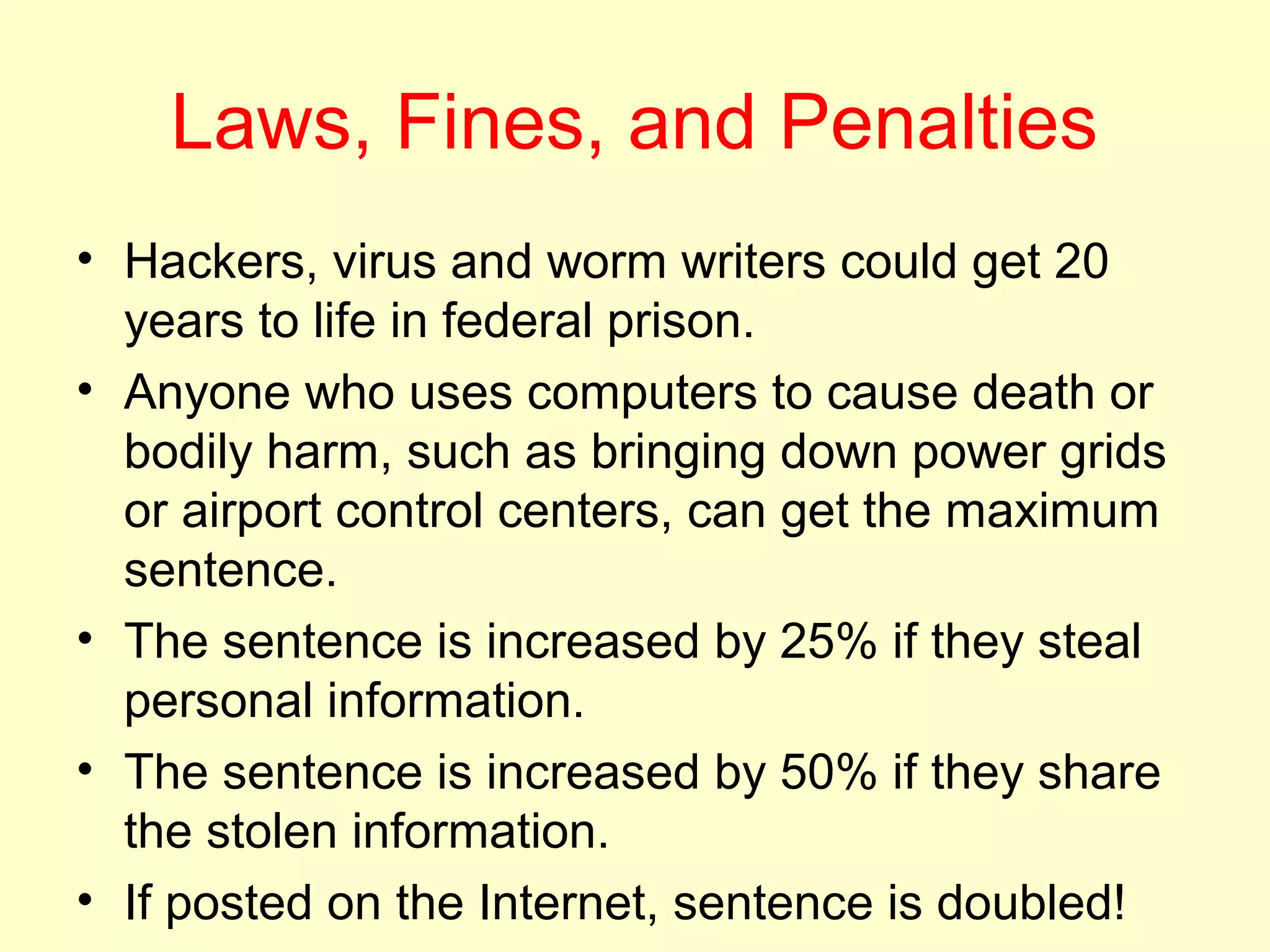 Laws, Fines, and Penalties
• Hackers, virus and worm writers could get 20
  years to life in federal prison.
• Anyone who uses computers to cause death or
  bodily harm, such as bringing down power grids
  or airport control centers, can get the maximum
  sentence.
• The sentence is increased by 25% if they steal
  personal information.
• The sentence is increased by 50% if they share
  the stolen information.
• If posted on the Internet, sentence is doubled!
 