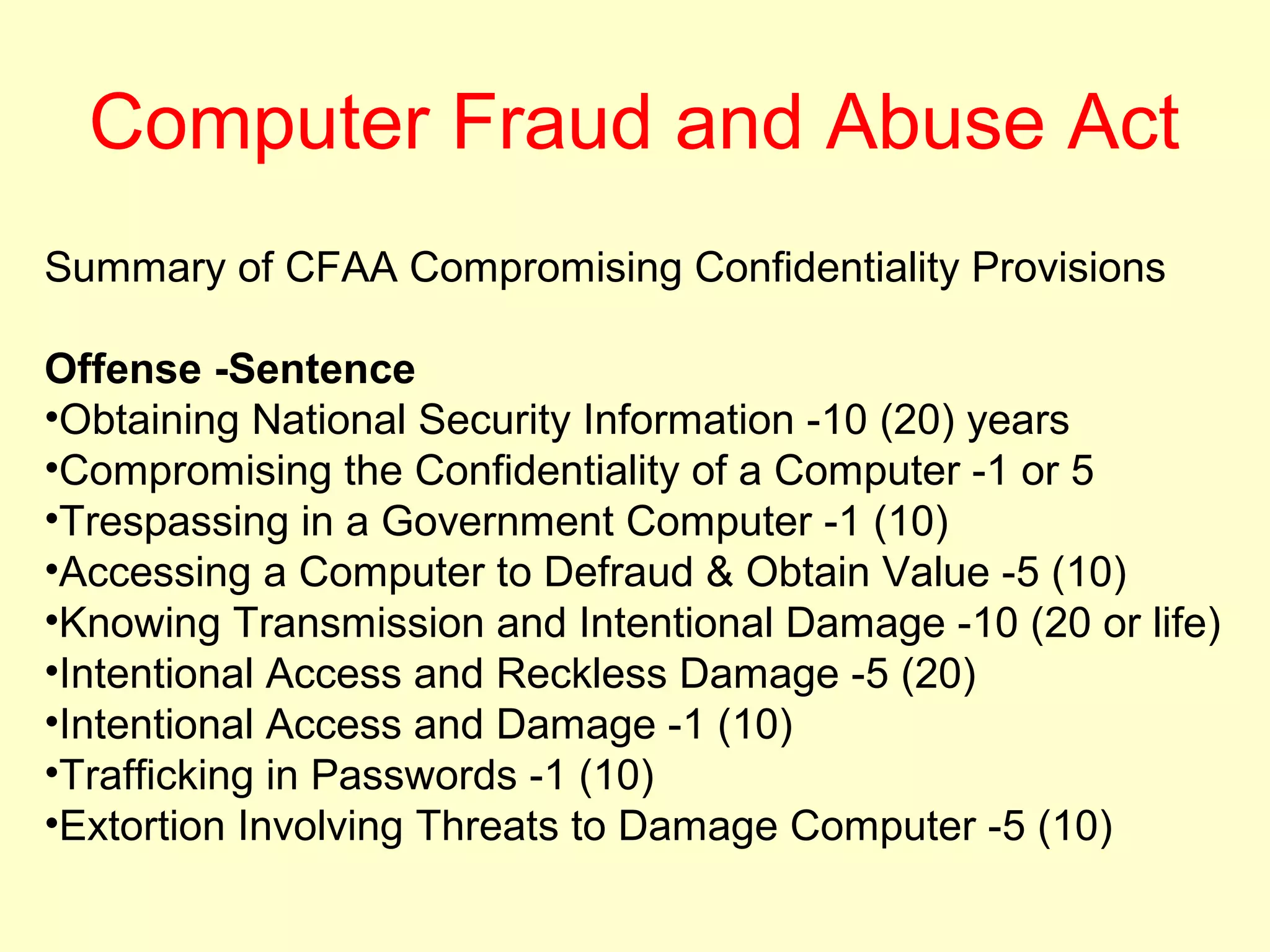 Computer Fraud and Abuse Act
Summary of CFAA Compromising Confidentiality Provisions

Offense -Sentence
•Obtaining National Security Information -10 (20) years
•Compromising the Confidentiality of a Computer -1 or 5
•Trespassing in a Government Computer -1 (10)
•Accessing a Computer to Defraud & Obtain Value -5 (10)
•Knowing Transmission and Intentional Damage -10 (20 or life)
•Intentional Access and Reckless Damage -5 (20)
•Intentional Access and Damage -1 (10)
•Trafficking in Passwords -1 (10)
•Extortion Involving Threats to Damage Computer -5 (10)
 