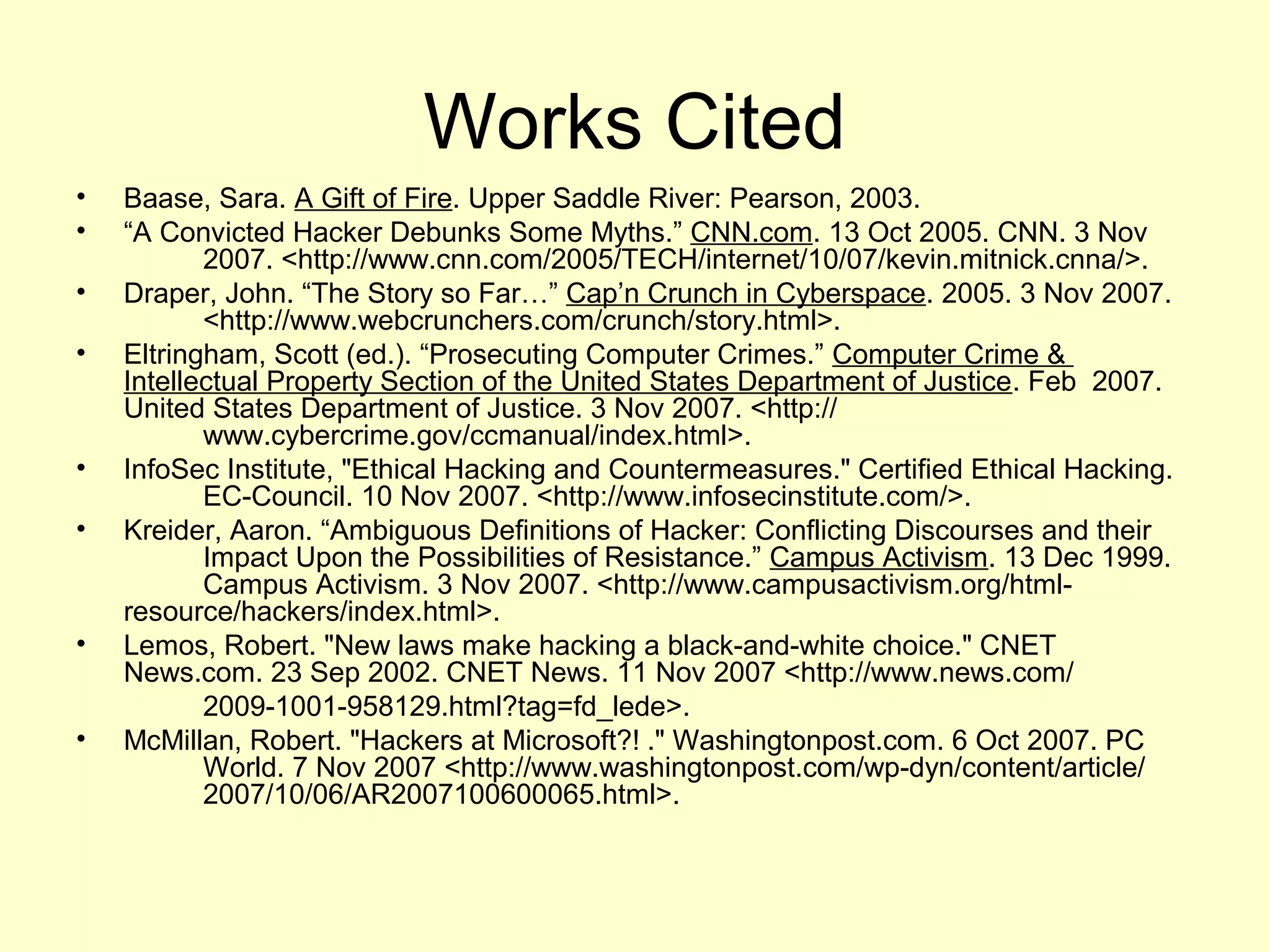Works Cited
•   Baase, Sara. A Gift of Fire. Upper Saddle River: Pearson, 2003.
•   “A Convicted Hacker Debunks Some Myths.” CNN.com. 13 Oct 2005. CNN. 3 Nov
           2007. <http://www.cnn.com/2005/TECH/internet/10/07/kevin.mitnick.cnna/>.
•   Draper, John. “The Story so Far…” Cap’n Crunch in Cyberspace. 2005. 3 Nov 2007.
           <http://www.webcrunchers.com/crunch/story.html>.
•   Eltringham, Scott (ed.). “Prosecuting Computer Crimes.” Computer Crime &
    Intellectual Property Section of the United States Department of Justice. Feb 2007.
    United States Department of Justice. 3 Nov 2007. <http://
           www.cybercrime.gov/ccmanual/index.html>.
•   InfoSec Institute, "Ethical Hacking and Countermeasures." Certified Ethical Hacking.
           EC-Council. 10 Nov 2007. <http://www.infosecinstitute.com/>.
•   Kreider, Aaron. “Ambiguous Definitions of Hacker: Conflicting Discourses and their
           Impact Upon the Possibilities of Resistance.” Campus Activism. 13 Dec 1999.
           Campus Activism. 3 Nov 2007. <http://www.campusactivism.org/html-
    resource/hackers/index.html>.
•   Lemos, Robert. "New laws make hacking a black-and-white choice." CNET
    News.com. 23 Sep 2002. CNET News. 11 Nov 2007 <http://www.news.com/
           2009-1001-958129.html?tag=fd_lede>.
•   McMillan, Robert. "Hackers at Microsoft?! ." Washingtonpost.com. 6 Oct 2007. PC
           World. 7 Nov 2007 <http://www.washingtonpost.com/wp-dyn/content/article/
           2007/10/06/AR2007100600065.html>.
 