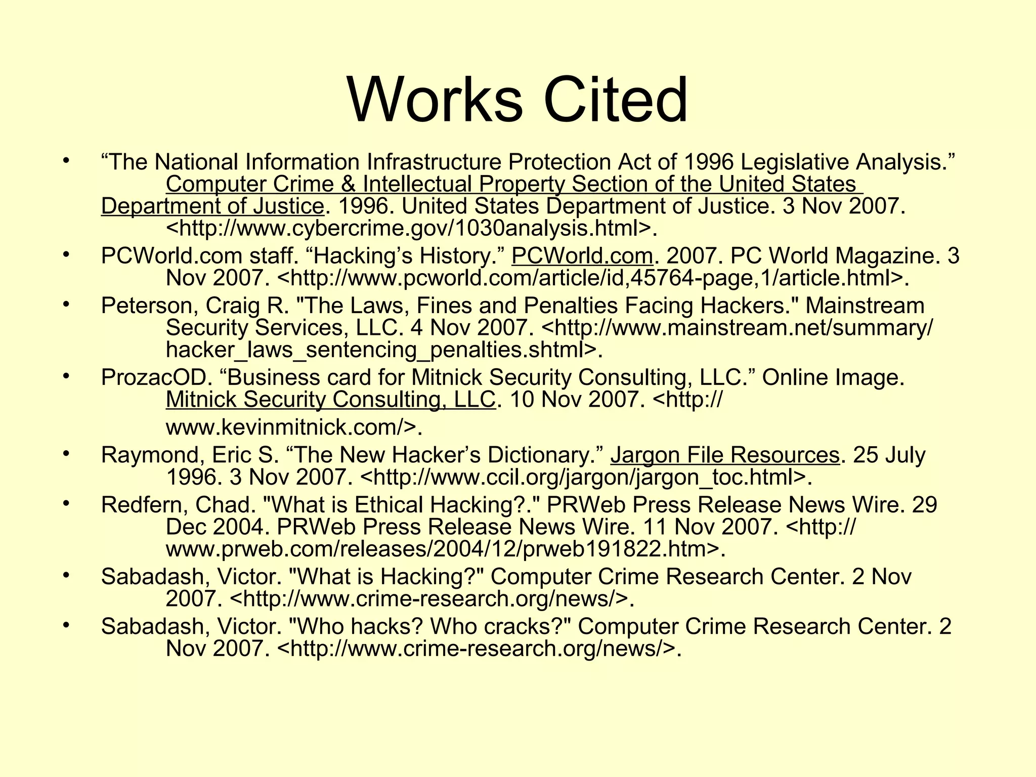 Works Cited
•   “The National Information Infrastructure Protection Act of 1996 Legislative Analysis.”
          Computer Crime & Intellectual Property Section of the United States
    Department of Justice. 1996. United States Department of Justice. 3 Nov 2007.
          <http://www.cybercrime.gov/1030analysis.html>.
•   PCWorld.com staff. “Hacking’s History.” PCWorld.com. 2007. PC World Magazine. 3
          Nov 2007. <http://www.pcworld.com/article/id,45764-page,1/article.html>.
•   Peterson, Craig R. "The Laws, Fines and Penalties Facing Hackers." Mainstream
          Security Services, LLC. 4 Nov 2007. <http://www.mainstream.net/summary/
          hacker_laws_sentencing_penalties.shtml>.
•   ProzacOD. “Business card for Mitnick Security Consulting, LLC.” Online Image.
          Mitnick Security Consulting, LLC. 10 Nov 2007. <http://
          www.kevinmitnick.com/>.
•   Raymond, Eric S. “The New Hacker’s Dictionary.” Jargon File Resources. 25 July
          1996. 3 Nov 2007. <http://www.ccil.org/jargon/jargon_toc.html>.
•   Redfern, Chad. "What is Ethical Hacking?." PRWeb Press Release News Wire. 29
          Dec 2004. PRWeb Press Release News Wire. 11 Nov 2007. <http://
          www.prweb.com/releases/2004/12/prweb191822.htm>.
•   Sabadash, Victor. "What is Hacking?" Computer Crime Research Center. 2 Nov
          2007. <http://www.crime-research.org/news/>.
•   Sabadash, Victor. "Who hacks? Who cracks?" Computer Crime Research Center. 2
          Nov 2007. <http://www.crime-research.org/news/>.
 