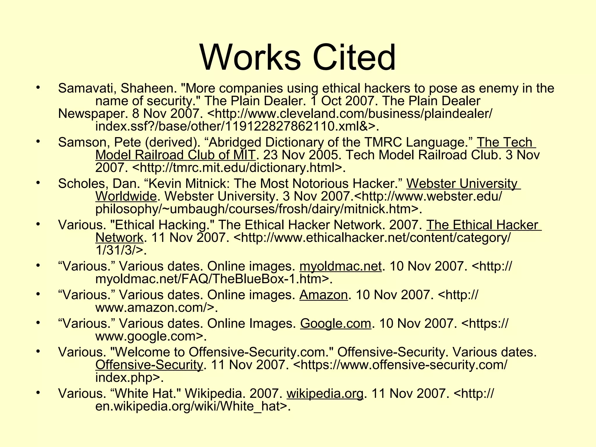Works Cited
•   Samavati, Shaheen. "More companies using ethical hackers to pose as enemy in the
          name of security." The Plain Dealer. 1 Oct 2007. The Plain Dealer
    Newspaper. 8 Nov 2007. <http://www.cleveland.com/business/plaindealer/
          index.ssf?/base/other/119122827862110.xml&>.
•   Samson, Pete (derived). “Abridged Dictionary of the TMRC Language.” The Tech
          Model Railroad Club of MIT. 23 Nov 2005. Tech Model Railroad Club. 3 Nov
          2007. <http://tmrc.mit.edu/dictionary.html>.
•   Scholes, Dan. “Kevin Mitnick: The Most Notorious Hacker.” Webster University
          Worldwide. Webster University. 3 Nov 2007.<http://www.webster.edu/
          philosophy/~umbaugh/courses/frosh/dairy/mitnick.htm>.
•   Various. "Ethical Hacking." The Ethical Hacker Network. 2007. The Ethical Hacker
          Network. 11 Nov 2007. <http://www.ethicalhacker.net/content/category/
          1/31/3/>.
•   “Various.” Various dates. Online images. myoldmac.net. 10 Nov 2007. <http://
          myoldmac.net/FAQ/TheBlueBox-1.htm>.
•   “Various.” Various dates. Online images. Amazon. 10 Nov 2007. <http://
          www.amazon.com/>.
•   “Various.” Various dates. Online Images. Google.com. 10 Nov 2007. <https://
          www.google.com>.
•   Various. "Welcome to Offensive-Security.com." Offensive-Security. Various dates.
          Offensive-Security. 11 Nov 2007. <https://www.offensive-security.com/
          index.php>.
•   Various. “White Hat." Wikipedia. 2007. wikipedia.org. 11 Nov 2007. <http://
          en.wikipedia.org/wiki/White_hat>.
 