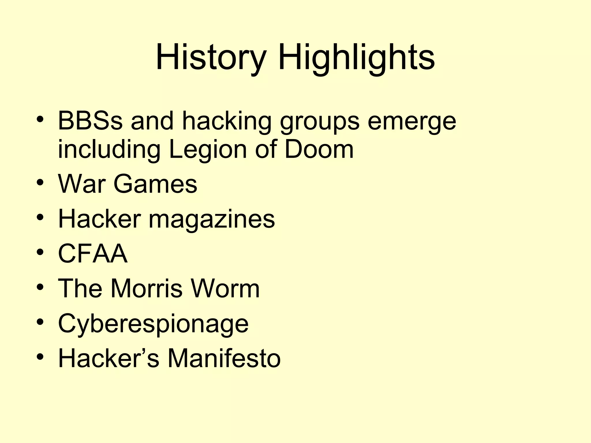 History Highlights
• BBSs and hacking groups emerge
  including Legion of Doom
• War Games
• Hacker magazines
• CFAA
• The Morris Worm
• Cyberespionage
• Hacker’s Manifesto
 
